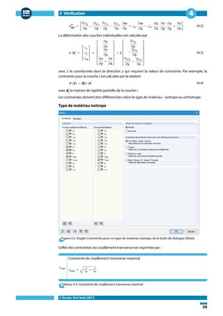 4 Vérification
© DLUBAL SOFTWARE 2017
39
4
𝜺T
tot
= [
∂𝜑y
∂x
, −
∂𝜑x
∂y
,
∂𝜑y
∂y
−
∂𝜑x
∂x
,
∂w
∂x
+ 𝜑y,
∂w
∂y
− 𝜑x,
∂u
∂x
,
∂v
∂y
,
∂u
∂y
+
∂v
∂x
] (4.2)
La déformation des couches individuelles est calculée par
𝜺 (z) =
⎡
⎢
⎣
𝜀x
𝜀y
𝛾xy
⎤
⎥
⎦
=
⎡
⎢
⎢
⎢
⎢
⎣
∂u
∂x
∂v
∂y
∂u
∂y
+
∂v
∂x
⎤
⎥
⎥
⎥
⎥
⎦
+ z
⎡
⎢
⎢
⎢
⎢
⎣
∂𝜑y
∂x
−
∂𝜑x
∂y
∂𝜑y
∂y
−
∂𝜑x
∂x
⎤
⎥
⎥
⎥
⎥
⎦
(4.3)
avec z la coordonnée dans la direction z qui requiert la valeur de contrainte. Par exemple, la
contrainte pour la couche i est calculée par la relation
𝝈 (z) = di 𝜺 (z) (4.4)
avec di la matrice de rigidité partielle de la couche i.
Les contraintes doivent être différenciées selon le type de matériau - isotrope ou orthotrope.
Type de matériau isotrope
Figure 4.3: Onglet Contraintes pour un type de matériau isotrope, de la boîte de dialogue Détails
L'effet des contraintes du cisaillement transverse est exprimée par :
𝜏max
Contrainte de cisaillement transverse maximal
𝜏max = √𝜏 2
yz
+ 𝜏 2
xz
Tableau 4.3: Contrainte de cisaillement transverse maximal
 