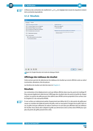 4 Vérification
© DLUBAL SOFTWARE 2017
44
4
L'influence des contraintes de cisaillement 𝜏xz et 𝜏yz est négligée dans toutes les équations traitant
de la contrainte équivalente.
4.1.2 Résultats
Figure 4.6: Onglet Résultats de la boîte de dialogue Détails
Affichage des tableaux de résultat
Cette section permet de sélectionner les tableaux de résultat qui seront affichés suite au calcul
(contraintes, déviations, liste de pièces).
Les fenêtres de résultat sont décrites dans le Chapitre 5.
Résultats
Les contraintes et les déplacements sont par défaut affichés dans tous les points de maillage EF.
Vous pouvez également sélectionner l'affichage des résultats dans les points de grille de chaque
surface. Les points de grille peuvent être définis dans RFEM comme propriété d'une surface (voir
le Chapitre 8.13 du manuel de RFEM).
Si une surface est relativement petite, l'espacement par défaut de 0,5 m des points de grille peut
causer un nombre très faible de points de grille, voire un seul point à l'origine de la grille. Dans ce
cas, la grille n'est pas suffisante, les valeurs maximum ne sont alors pas affichées dans les tableaux
de résultat. Vous devez alors adapter la grille aux dimensions de la surface dans RFEM pour que
plus de points de grille puissent être créés.
 