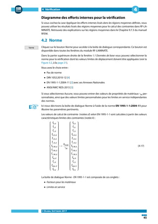 4 Vérification
© DLUBAL SOFTWARE 2017
45
4
Diagramme des efforts internes pour la vérification
Si vous cochez la case Appliquer les efforts internes lissés dans les régions moyennes définies, vous
pouvez utiliser les résultats lissés des régions moyennes pour le calcul des contraintes dans RF-LA-
MINATE. Retrouvez des explications sur les régions moyennes dans le Chapitre 9.7.3 du manuel
RFEM.
4.2 Norme
Cliquez sur le bouton Norme pour accéder à la boîte de dialogue correspondante. Ce bouton est
disponible dans toutes les fenêtres du module RF-LAMINATE.
Dans la partie supérieure droite de la fenêtre 1.1 Données de base vous pouvez sélectionner la
norme pour la vérification dont les valeurs limites de déplacement doivent être appliquées (voir la
Figure 3.2, à la page 21).
Vous avez le choix entre :
• Pas de norme
• DIN 1052:2010-12 [4]
• EN 1995-1-1:2004-11 [2] avec ses Annexes Nationales
• ANSI/AWC NDS-2015 [3]
Si vous sélectionnez Aucune, vous pouvez entrer des valeurs de propriétés de matériaux 𝛾M per-
sonnalisées, ainsi que des valeurs limites personnalisées pour les limites en service indépendantes
des normes.
Ici nous décrivons la boîte de dialogue Norme à l'aide de la norme EN 1995-1-1:2004-11 pour
illustrer les paramètres pertinents.
Les valeurs de calcul de contrainte (notées d) selon EN 1995-1-1 sont calculées à partir des valeurs
caractéristiques limites des contraintes (notée k) :
⎧
{
{
{
{
{
{
{
{
{
{
{
⎨
{
{
{
{
{
{
{
{
{
{
{
⎩
fb,d
ft,d
fc,d
fb,0,d
ft,0,d
fc,0,d
fb,90,d
ft,90,d
fc,90,d
fxy,d
fv,d
feqv,d
fR,d
⎫
}
}
}
}
}
}
}
}
}
}
}
⎬
}
}
}
}
}
}
}
}
}
}
}
⎭
=
kmod
𝛾M
⎧
{
{
{
{
{
{
{
{
{
{
{
⎨
{
{
{
{
{
{
{
{
{
{
{
⎩
fb,k
ft,k
fc,k
fb,0,k
ft,0,k
fc,0,k
fb,90,k
ft,90,k
fc,90,k
fxy,k
fv,k
feqv,k
fR,k
⎫
}
}
}
}
}
}
}
}
}
}
}
⎬
}
}
}
}
}
}
}
}
}
}
}
⎭
(4.17)
La boîte de dialogue Norme - EN 1995-1-1 est composée de ces onglets :
• Facteurs pour les matériaux
• Limites en service
 