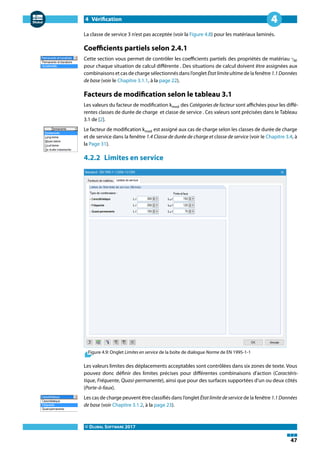 4 Vérification
© DLUBAL SOFTWARE 2017
47
4
La classe de service 3 n'est pas acceptée (voir la Figure 4.8) pour les matériaux laminés.
Coefficients partiels selon 2.4.1
Cette section vous permet de contrôler les coefficients partiels des propriétés de matériau 𝛾M
pour chaque situation de calcul différente . Des situations de calcul doivent être assignées aux
combinaisons et cas de charge sélectionnés dans l'onglet Étatlimiteultime de la fenêtre 1.1Données
de base (voir le Chapitre 3.1.1, à la page 22).
Facteurs de modification selon le tableau 3.1
Les valeurs du facteur de modification kmod des Catégories de facteur sont affichées pour les diffé-
rentes classes de durée de charge et classe de service . Ces valeurs sont précisées dans le Tableau
3.1 de [2].
Le facteur de modification kmod est assigné aux cas de charge selon les classes de durée de charge
et de service dans la fenêtre 1.4 Classe de durée de charge et classe de service (voir le Chapitre 3.4, à
la Page 31).
4.2.2 Limites en service
Figure 4.9: Onglet Limites en service de la boîte de dialogue Norme de EN 1995-1-1
Les valeurs limites des déplacements acceptables sont contrôlées dans six zones de texte. Vous
pouvez donc définir des limites précises pour différentes combinaisons d'action (Caractéris-
tique, Fréquente, Quasi-permanente), ainsi que pour des surfaces supportées d'un ou deux côtés
(Porte-à-faux).
Les cas de charge peuvent être classifiés dans l'onglet État limite de service de la fenêtre 1.1 Données
de base (voir Chapitre 3.1.2, à la page 23).
 