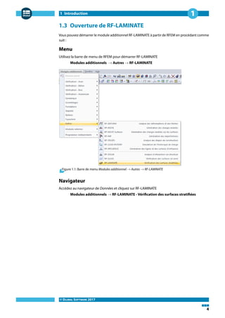 1 Introduction
© DLUBAL SOFTWARE 2017
4
1
1.3 Ouverture de RF-LAMINATE
Vous pouvez démarrer le module additionnel RF-LAMINATE à partir de RFEM en procédant comme
suit :
Menu
Utilisez la barre de menu de RFEM pour démarrer RF-LAMINATE
Modules additionnels → Autres → RF-LAMINATE
Figure 1.1: Barre de menu Modules additionnel → Autres → RF-LAMINATE
Navigateur
Accédez au navigateur de Données et cliquez sur RF-LAMINATE
Modules additionnels → RF-LAMINATE - Vérification des surfaces stratifiées
 