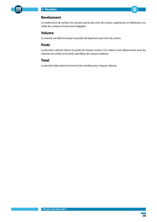 5 Résultats
© DLUBAL SOFTWARE 2017
58
5
Revêtement
Le revêtement de surface est calculé à partir des aires de surface supérieures et inférieures. Les
côtés des surfaces minces sont négligées.
Volume
Le volume est déterminé par le produit de l'épaisseur par l'aire de surface.
Poids
La dernière colonne donne le poids de chaque surface. Ces valeurs sont déterminées avec les
volumes de surface et le poids spécifique de chaque matériau.
Total
La dernière ligne donne la somme des résultats pour chaque colonne.
 
