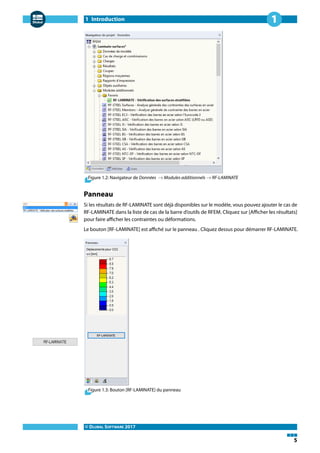 1 Introduction
© DLUBAL SOFTWARE 2017
5
1
Figure 1.2: Navigateur de Données → Modules additionnels → RF-LAMINATE
Panneau
Si les résultats de RF-LAMINATE sont déjà disponibles sur le modèle, vous pouvez ajouter le cas de
RF-LAMINATE dans la liste de cas de la barre d'outils de RFEM. Cliquez sur [Afficher les résultats]
pour faire afficher les contraintes ou déformations.
Le bouton [RF-LAMINATE] est affiché sur le panneau . Cliquez dessus pour démarrer RF-LAMINATE.
Figure 1.3: Bouton [RF-LAMINATE] du panneau
 