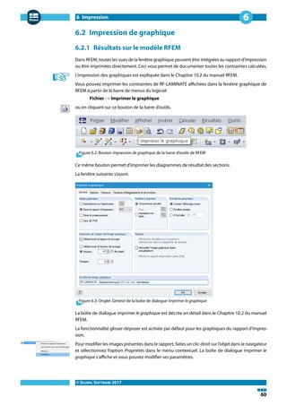 6 Impression
© DLUBAL SOFTWARE 2017
60
6
6.2 Impression de graphique
6.2.1 Résultats sur le modèle RFEM
Dans RFEM, toutes les vues de la fenêtre graphique peuvent être intégrées au rapport d'impression
ou être imprimées directement. Ceci vous permet de documenter toutes les contraintes calculées.
L'impression des graphiques est expliquée dans le Chapitre 10.2 du manuel RFEM.
Vous pouvez imprimer les contraintes de RF-LAMINATE affichées dans la fenêtre graphique de
RFEM à partir de la barre de menus du logiciel
Fichier → Imprimer le graphique
ou en cliquant sur ce bouton de la barre d'outils.
Figure 6.2: Bouton Impression de graphique de la barre d'outils de RFEM
Ce même bouton permet d'imprimer les diagrammes de résultat des sections.
La fenêtre suivante s'ouvre.
Figure 6.3: Onglet Général de la boîte de dialogue Imprimer le graphique
La boîte de dialogue Imprimer le graphique est décrite en détail dans le Chapitre 10.2 du manuel
RFEM.
La fonctionnalité glisser-déposer est activée par défaut pour les graphiques du rapport d'impres-
sion.
Pour modifier les images présentes dans le rapport, faites un clic-droit sur l'objet dans le navigateur
et sélectionnez l'option Propriétés dans le menu contextuel. La boîte de dialogue Imprimer le
graphique s'affiche et vous pouvez modifier ses paramètres.
 