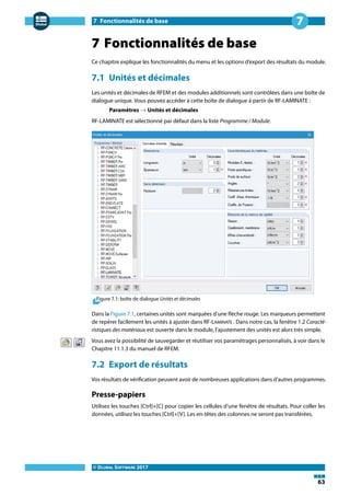 7 Fonctionnalités de base
© DLUBAL SOFTWARE 2017
63
7
7 Fonctionnalités de base
Ce chapitre explique les fonctionnalités du menu et les options d'export des résultats du module.
7.1 Unités et décimales
Les unités et décimales de RFEM et des modules additionnels sont contrôlées dans une boîte de
dialogue unique. Vous pouvez accéder à cette boîte de dialogue à partir de RF-LAMINATE :
Paramètres → Unités et décimales
RF-LAMINATE est sélectionné par défaut dans la liste Programme / Module.
Figure 7.1: boîte de dialogue Unités et décimales
Dans la Figure 7.1, certaines unités sont marquées d'une flèche rouge. Les marqueurs permettent
de repérer facilement les unités à ajuster dans RF-LAMINATE . Dans notre cas, la fenêtre 1.2 Caracté-
ristiques des matériaux est ouverte dans le module, l'ajustement des unités est alors très simple.
Vous avez la possibilité de sauvegarder et réutiliser vos paramétrages personnalisés, à voir dans le
Chapitre 11.1.3 du manuel de RFEM.
7.2 Export de résultats
Vos résultats de vérification peuvent avoir de nombreuses applications dans d'autres programmes.
Presse-papiers
Utilisez les touches [Ctrl]+[C] pour copier les cellules d'une fenêtre de résultats. Pour coller les
données, utilisez les touches [Ctrl]+[V]. Les en-têtes des colonnes ne seront pas transférées.
 