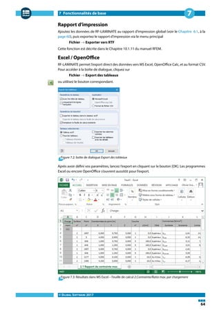 7 Fonctionnalités de base
© DLUBAL SOFTWARE 2017
64
7
Rapport d'impression
Ajoutez les données de RF-LAMINATE au rapport d'impression global (voir le Chapitre 6.1, à la
page 60), puis exportez le rapport d'impression via le menu principal
Fichier → Exporter vers RTF
Cette fonction est décrite dans le Chapitre 10.1.11 du manuel RFEM.
Excel / OpenOffice
RF-LAMINATE permet l'export direct des données vers MS Excel, OpenOffice Calc, et au format CSV.
Pour accéder à la boîte de dialogue, cliquez sur
Fichier → Export des tableaux
ou utilisez le bouton correspondant.
Figure 7.2: boîte de dialogue Export des tableaux
Après avoir défini vos paramètres, lancez l'export en cliquant sur le bouton [OK]. Les programmes
Excel ou encore OpenOffice s'ouvrent aussitôt pour l'export.
Figure 7.3: Résultats dans MS Excel – Feuille de calcul 2.Contrainte/Ratio max. par chargement
 