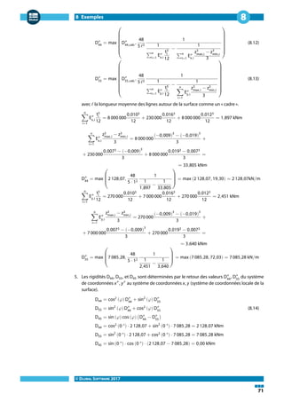 8 Exemples
© DLUBAL SOFTWARE 2017
71
8
D″
44
= max
⎛⎜⎜⎜⎜⎜⎜⎜⎜
⎝
D″
44,calc
,
48
5 ℓ2
1
1
∑n
i=1
E″
x,i
t3
i
12
−
1
∑n
i=1
E″
x,i
z3
max,i
− z3
min,i
3
⎞⎟⎟⎟⎟⎟⎟⎟⎟
⎠
(8.12)
D″
55
= max
⎛⎜⎜⎜⎜⎜⎜⎜⎜⎜⎜⎜
⎝
D″
55,calc
,
48
5 ℓ2
1
1
∑n
i=1
E″
y,i
t3
i
12
−
1
n
∑
i=1
E″
y,i
z3
max,i
− z3
min,i
3
⎞⎟⎟⎟⎟⎟⎟⎟⎟⎟⎟⎟
⎠
(8.13)
avec ℓ la longueur moyenne des lignes autour de la surface comme un « cadre ».
n
∑
i=1
E″
x,i
t3
i
12
= 8 000 000
0,0103
12
+ 230 000
0,0163
12
+ 8 000 000
0,0123
12
= 1,897 kNm
n
∑
i=1
E″
x,i
z3
max,i
− z3
min,i
3
= 8 000 000
(−0,009)3
− (−0,019)3
3
+
+ 230 000
0,0073 − (−0,009)3
3
+ 8 000 000
0,0193 − 0,0073
3
=
= 33,805 kNm
D″
44
= max
⎛⎜⎜⎜
⎝
2 128,07,
48
5 ⋅ 12
1
1
1,897
−
1
33,805
⎞⎟⎟⎟
⎠
= max (2 128,07, 19,30) = 2 128,07kN/m
n
∑
i=1
E″
y,i
t3
i
12
= 270 000
0,0103
12
+ 7 000 000
0,0163
12
+ 270 000
0,0123
12
= 2,451 kNm
n
∑
i=1
E″
y,i
z3
max,i
− z3
min,i
3
= 270 000
(−0,009)3
− (−0,019)3
3
+
+ 7 000 000
0,0073 − (−0,009)3
3
+ 270 000
0,0193 − 0,0073
3
=
= 3,640 kNm
D″
55
= max
⎛⎜⎜⎜
⎝
7 085,28,
48
5 ⋅ 12
1
1
2,451
−
1
3,640
⎞⎟⎟⎟
⎠
= max (7 085,28, 72,03) = 7 085,28 kN/m
5. Les rigidités D44, D55, et D45 sont déterminées par le retour des valeurs D″
44
, D″
55
du système
de coordonnées x″
, y″
au système de coordonnées x, y (système de coordonnées locale de la
surface).
D44 = cos2
(𝜑) D″
44
+ sin2
(𝜑) D″
55
D55 = sin2
(𝜑) D″
44
+ cos2
(𝜑) D″
55
(8.14)
D45 = sin (𝜑) cos (𝜑) (D″
44
− D″
55
)
D44 = cos2
(0 °) ⋅ 2 128,07 + sin2
(0 °) ⋅ 7 085,28 = 2 128,07 kNm
D55 = sin2
(0 °) ⋅ 2 128,07 + cos2
(0 °) ⋅ 7 085,28 = 7 085,28 kNm
D45 = sin (0 °) ⋅ cos (0 °) ⋅ (2 128,07 − 7 085,28) = 0,00 kNm
 