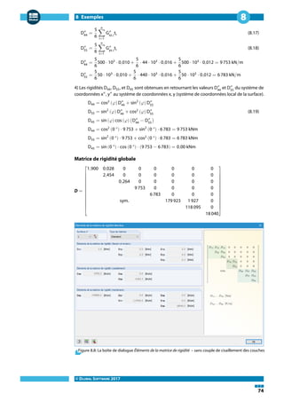 8 Exemples
© DLUBAL SOFTWARE 2017
74
8
D″
44
=
5
6
n
∑
i=1
G″
xz,i
ti (8.17)
D″
55
=
5
6
n
∑
i=1
G″
yz,i
ti (8.18)
D″
44
=
5
6
500 ⋅ 103
⋅ 0,010 +
5
6
⋅ 44 ⋅ 103
⋅ 0,016 +
5
6
500 ⋅ 103
⋅ 0,012 = 9 753 kN/m
D″
55
=
5
6
50 ⋅ 103
⋅ 0,010 +
5
6
⋅ 440 ⋅ 103
⋅ 0,016 +
5
6
50 ⋅ 103
⋅ 0,012 = 6 783 kN/m
4) Les rigidités D44, D55, et D45 sont obtenues en retournant les valeurs D″
44
et D″
55
du système de
coordonnées x″
, y″
au système de coordonnées x, y (système de coordonnées local de la surface).
D44 = cos2
(𝜑) D″
44
+ sin2
(𝜑) D″
55
D55 = sin2
(𝜑) D″
44
+ cos2
(𝜑) D″
55
(8.19)
D45 = sin (𝜑) cos (𝜑) (D″
44
− D″
55
)
D44 = cos2
(0 °) ⋅ 9 753 + sin2
(0 °) ⋅ 6 783 = 9 753 kNm
D55 = sin2
(0 °) ⋅ 9 753 + cos2
(0 °) ⋅ 6 783 = 6 783 kNm
D45 = sin (0 °) ⋅ cos (0 °) ⋅ (9 753 − 6 783) = 0,00 kNm
Matrice de rigidité globale
D =
⎡
⎢
⎢
⎢
⎢
⎢
⎢
⎢
⎢
⎣
1,900 0,028 0 0 0 0 0 0
2,454 0 0 0 0 0 0
0,264 0 0 0 0 0
9 753 0 0 0 0
6 783 0 0 0
sym. 179 923 1 927 0
118 095 0
18 040
⎤
⎥
⎥
⎥
⎥
⎥
⎥
⎥
⎥
⎦
Figure 8.8: La boîte de dialogue Éléments de la matrice de rigidité – sans couple de cisaillement des couches
 
