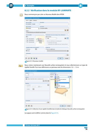 8 Exemples
© DLUBAL SOFTWARE 2017
78
8
8.2.2 Vérification dans le module RF-LAMINATE
Nous commençons par créer un Nouveau Modèle dans RFEM.
Figure 8.13: Nouveau modèle
Nous créons maintenant une Nouvelle surface rectangulaire et nous sélectionnons un type de
rigidité Stratifié. Puis nous définissons un panneau avec les dimensions 1,0 × 1,5 m.
Figure 8.14: Sélection d'une rigidité Stratifiée dans la boîte de dialogue Nouvelle surface rectangulaire
Les appuis sont à définir comme dans la Figure 8.15.
 