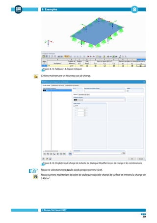 8 Exemples
© DLUBAL SOFTWARE 2017
79
8
Figure 8.15: Tableau 1.8 Appuis linéiques
Créons maintenant un Nouveau cas de charge.
Figure 8.16: Onglet Cas de charge de la boîte de dialogue Modifier les cas de charge et les combinaisons
Nous ne sélectionnons pas le poids propre comme Actif.
Nous ouvrons maintenant la boîte de dialogue Nouvelle charge de surface et entrons la charge de
5 kN/m2
.
 