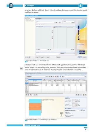 8 Exemples
© DLUBAL SOFTWARE 2017
81
8
La surface No. 1 est prédéfinie dans 1.1 Données de base. Si une norme est sélectionnée, nous la
modifions en Aucune.
Figure 8.19: Fenêtre 1.1 Données de base
Sélectionnons le CC1 comme à vérifier et définissons le type de matériau comme Orthotrope.
Dans la fenêtre 1.2 Caractéristiques des matériaux, nous sélectionnons les couches individuelles à
partir de la [Bibliothèque] de matériaux et assignons cette composition à la surface No. 1.
Figure 8.20: Fenêtre 1.2 Caractéristique des matériaux
 