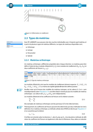2 Théorie
© DLUBAL SOFTWARE 2017
8
2
Figure 2.2: Déformation en cisaillement
2.3 Types de matériau
Avec RF-LAMINATE vous pouvez créer des couches individuelles avec n'importe quel matériau et
à partir de plusieurs types de matériau différents. Les types de matériaux disponibles sont :
• Orthotrope
• Isotrope
• Personnalisé
• Hybride
2.3.1 Matériau orthotrope
Un matériau orthotrope a différentes propriétés dans chaque direction. Le matériau peut être
défini à l'aide de deux modules d'élasticité (Ex, Ey), trois modules de cisaillement (Gyz, Gxz, Gxy) et
deux coefficients de Poisson (𝜈xy, 𝜈yx).
Figure 2.3: Type de matériau orthotrope
Les modules d'élasticité, ainsi que les modules de cisaillement doivent respecter : Ex ≥ 0, Ey ≥ 0,
Gyz ≥ 0, Gxz ≥ 0, Gxy ≥ 0. La matrice de rigidité globale D doit être définie positive.
Veuillez noter qu'à l'inverse des modèles de matériau isotropes, où les valeurs E, G et 𝜈 sont
interdépendantes selon l'Équation 2.14, une telle relation n'existe pas pour les modèles de matériau
orthotropes : Les valeurs de Ex, Ey, 𝜈xy et Gxy sont indépendantes.
Les modules d'élasticité et les coefficients de Poisson ont la relation suivante :
𝜈yx
Ey
=
𝜈xy
Ex
(2.1)
Des exemples de matériaux orthotropes sont les panneaux CLT et les tôles laminées.
Théoriquement, les coefficients de Poisson peuvent être déterminés par deux méthodes lors de la
définition d'un matériau orthotrope. La méthode utilisée dans RFEM est décrite par l'Équation 2.1
et se caractérise par la relation
𝜈xy > 𝜈yx (2.2)
Si la fibre est orientée selon la direction x′
, alors Examp; gt; Ey. Une deuxième méthode de défi-
nition du coefficient de Poisson est également citée dans la littérature. Nous allons en aborder
 