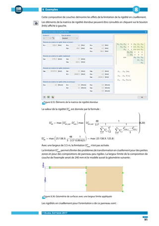 8 Exemples
© DLUBAL SOFTWARE 2017
91
8
Cette composition de couches démontre les effets de la limitation de la rigidité en cisaillement.
Les éléments de la matrice de rigidité étendue peuvent être consultés en cliquant sur le bouton
[Info] affiché à gauche.
Figure 8.35: Éléments de la matrice de rigidité étendue
La valeur de la rigidité D″
44
est donnée par la formule :
D″
44
= max (D″
44,calc
, D″
min
) max
⎛⎜⎜⎜⎜⎜⎜⎜⎜⎜⎜⎜
⎝
D″
44,calc
,
48
5 ℓ2
1
1
n
∑
i=1
E″
x,i
t3
i
12
−
1
n
∑
i=1
E″
x,i
z3
max,i
− z3
min,i
3
⎞⎟⎟⎟⎟⎟⎟⎟⎟⎟⎟⎟
⎠
(8.20)
D″
44
= max (25 138,9,
48
5 ⋅ 3,52
1
0,00 623
) = max (25 138,9, 125,8)
Avec une largeur de 3,5 m, la limitation D″
min
n'est pas activée.
LalimitationD″
min
permetd'éviterdesproblèmesdetransformationencisaillementpourdespetites
zones et pour des compositions de panneau peu rigides. La largeur limite de la composition de
couche de l'exemple serait de 240 mm et le modèle aurait la géométrie suivante :
Figure 8.36: Géométrie de surfaces avec une largeur limite appliquée
Les rigidités en cisaillement pour l'orientation x de ce panneau sont :
 