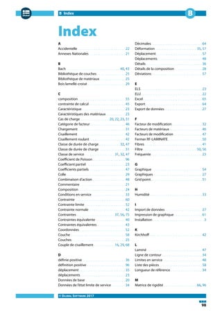 B Index
© DLUBAL SOFTWARE 2017
98
B
Index
A
Accidentelle . . . . . . . . . . . . . . . . . . . . . . . . . . . . . 22
Annexes Nationales . . . . . . . . . . . . . . . . . . . . . . 21
B
Bach . . . . . . . . . . . . . . . . . . . . . . . . . . . . . . . . 40, 43
Bibliothèque de couches . . . . . . . . . . . . . . . . . 25
Bibliothèque de matériaux . . . . . . . . . . . . . . . 25
Bois lamellé-croisé . . . . . . . . . . . . . . . . . . . . . . . 29
C
composition. . . . . . . . . . . . . . . . . . . . . . . . . . . . .55
contrainte de calcul . . . . . . . . . . . . . . . . . . . . . . 45
Caractéristique . . . . . . . . . . . . . . . . . . . . . . . . . . 23
Caractéristiques des matériaux. . . . . . . . . . . .23
Cas de charge . . . . . . . . . . . . . . . . . 20, 22, 23, 31
Catégorie de facteur . . . . . . . . . . . . . . . . . . . . . 46
Chargement. . . . . . . . . . . . . . . . . . . . . . . . . . . . .31
Cisaillement. . . . . . . . . . . . . . . . . . . . . . . . . . . . . 42
Cisaillement roulant. . . . . . . . . . . . . . . . . . . . . .42
Classe de durée de charge. . . . . . . . . . . . .32, 47
Classe de durée de charge . . . . . . . . . . . . . . . 31
Classe de service . . . . . . . . . . . . . . . . . . 31, 32, 47
Coefficient de Poisson. . . . . . . . . . . . . . . . . . . .96
Coefficient partiel. . . . . . . . . . . . . . . . . . . . . . . .23
Coefficients partiels . . . . . . . . . . . . . . . . . . . . . . 47
Colle. . . . . . . . . . . . . . . . . . . . . . . . . . . . . . . . . . . .29
Combinaison d'action . . . . . . . . . . . . . . . . . . . . 48
Commentaire . . . . . . . . . . . . . . . . . . . . . . . . . . . 21
Composition . . . . . . . . . . . . . . . . . . . . . . . . . . . . 24
Conditions en service . . . . . . . . . . . . . . . . . . . . 33
Contrainte . . . . . . . . . . . . . . . . . . . . . . . . . . . . . . 60
Contrainte limite. . . . . . . . . . . . . . . . . . . . . . . . .52
Contrainte normale . . . . . . . . . . . . . . . . . . . . . . 42
Contraintes . . . . . . . . . . . . . . . . . . . . . . . 37, 56, 75
Contraintes équivalente . . . . . . . . . . . . . . . . . 40
Contraintes équivalentes . . . . . . . . . . . . . . . . .43
Coordonnées. . . . . . . . . . . . . . . . . . . . . . . . . . . .52
Couche . . . . . . . . . . . . . . . . . . . . . . . . . . . . . . . . . 58
Couches . . . . . . . . . . . . . . . . . . . . . . . . . . . . . . . . 25
Couple de cisaillement. . . . . . . . . . . . .16, 29, 68
D
définie positive . . . . . . . . . . . . . . . . . . . . . . . . . . 36
définition positive . . . . . . . . . . . . . . . . . . . . . . . 96
déplacement . . . . . . . . . . . . . . . . . . . . . . . . . . . . 35
déplacements . . . . . . . . . . . . . . . . . . . . . . . . . . . 23
Données de base . . . . . . . . . . . . . . . . . . . . . . . . 20
Données de l'état limite de service . . . . . . . . 34
Décimales. . . . . . . . . . . . . . . . . . . . . . . . . . . . . . .64
Déformation . . . . . . . . . . . . . . . . . . . . . . . . . 35, 57
Déplacement. . . . . . . . . . . . . . . . . . . . . . . . . . . .57
Déplacements. . . . . . . . . . . . . . . . . . . . . . . . . . .48
Détails . . . . . . . . . . . . . . . . . . . . . . . . . . . . . . . . . . 36
Détails de la composition. . . . . . . . . . . . . . . . .28
Déviations . . . . . . . . . . . . . . . . . . . . . . . . . . . . . . 57
E
ELS . . . . . . . . . . . . . . . . . . . . . . . . . . . . . . . . . . . . . 23
ELU. . . . . . . . . . . . . . . . . . . . . . . . . . . . . . . . . . . . .22
Excel. . . . . . . . . . . . . . . . . . . . . . . . . . . . . . . . . . . .65
Export . . . . . . . . . . . . . . . . . . . . . . . . . . . . . . . . . . 64
Export de données. . . . . . . . . . . . . . . . . . . . . . .27
F
Facteur de modification . . . . . . . . . . . . . . . . . . 32
Facteurs de matériaux. . . . . . . . . . . . . . . . . . . .46
Facteurs de modification . . . . . . . . . . . . . . . . . 47
Fermer RF-LAMINATE. . . . . . . . . . . . . . . . . . . . .50
Fibres. . . . . . . . . . . . . . . . . . . . . . . . . . . . . . . . . . .41
Filtre . . . . . . . . . . . . . . . . . . . . . . . . . . . . . . . . 50, 56
Fréquente. . . . . . . . . . . . . . . . . . . . . . . . . . . . . . .23
G
Graphique . . . . . . . . . . . . . . . . . . . . . . . . . . . . . . 54
Graphiques . . . . . . . . . . . . . . . . . . . . . . . . . . . . . 27
Grid point . . . . . . . . . . . . . . . . . . . . . . . . . . . . . . . 51
H
Humidité. . . . . . . . . . . . . . . . . . . . . . . . . . . . . . . .33
I
Import de données . . . . . . . . . . . . . . . . . . . . . . 27
Impression de graphique . . . . . . . . . . . . . . . . . 61
Installation . . . . . . . . . . . . . . . . . . . . . . . . . . . . . . . 3
K
Kirchhoff. . . . . . . . . . . . . . . . . . . . . . . . . . . . . . . .42
L
Laminé . . . . . . . . . . . . . . . . . . . . . . . . . . . . . . . . . 47
Ligne de contour . . . . . . . . . . . . . . . . . . . . . . . . 34
Limites en service. . . . . . . . . . . . . . . . . . . . . . . .48
Liste des pièces. . . . . . . . . . . . . . . . . . . . . . . . . .58
Longueur de référence . . . . . . . . . . . . . . . . . . . 34
M
Matrice de rigidité . . . . . . . . . . . . . . . . . . . . 66, 96
 