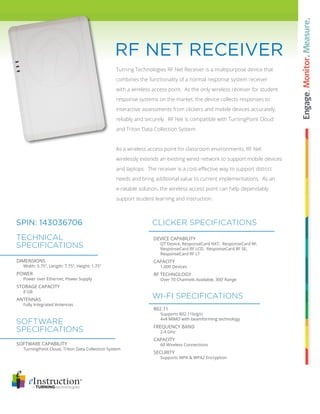 RF NET RECEIVER 
Turning Technologies RF Net Receiver is a multipurpose device that 
combines the functionality of a normal response system receiver 
with a wireless access point. As the only wireless receiver for student 
response systems on the market, the device collects responses to 
interactive assessments from clickers and mobile devices accurately, 
reliably and securely. RF Net is compatible with TurningPoint Cloud 
and Triton Data Collection System. 
As a wireless access point for classroom environments, RF Net 
wirelessly extends an existing wired network to support mobile devices 
and laptops. The receiver is a cost-effective way to support district 
needs and bring additional value to current implementations. As an 
e-ratable solution, the wireless access point can help dependably 
support student learning and instruction. 
SPIN: 143036706 
TECHNICAL 
SPECIFICATIONS 
DIMENSIONS 
Width: 5.75”, Length: 7.75”, Height: 1.75” 
POWER 
Power over Ethernet, Power Supply 
STORAGE CAPACITY 
8 GB 
ANTENNAS 
Fully Integrated Antennas 
SOFTWARE 
SPECIFICATIONS 
SOFTWARE CAPABILITY 
TurningPoint Cloud, Triton Data Collection System 
CLICKER SPECIFICATIONS 
DEVICE CAPABILITY 
QT Device, ResponseCard NXT, ResponseCard RF, 
ResponseCard RF LCD, ResponseCard RF SE, 
ResponseCard RF LT 
CAPACITY 
1,000 Devices 
RF TECHNOLOGY 
Over 70 Channels Available, 300’ Range 
WI-FI SPECIFICATIONS 
802.11 
Supports 802.11b/g/n 
4x4 MIMO with beamforming technology 
FREQUENCY BAND 
2.4 GHz 
CAPACITY 
60 Wireless Connections 
SECURITY 
Supports WPA & WPA2 Encryption 
