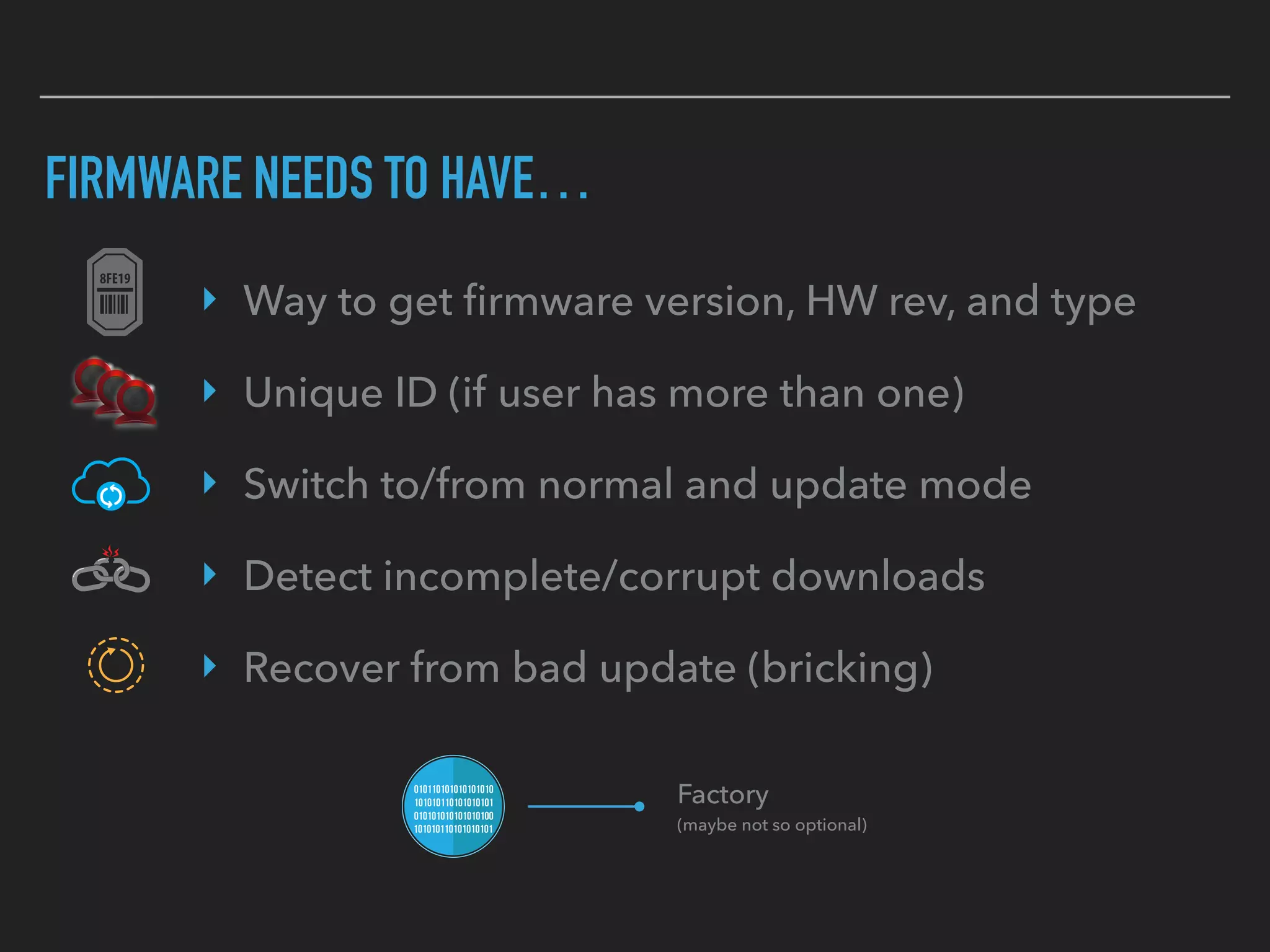 FIRMWARE NEEDS TO HAVE…
‣ Way to get ﬁrmware version, HW rev, and type
‣ Unique ID (if user has more than one)
‣ Switch to/from normal and update mode
‣ Detect incomplete/corrupt downloads
‣ Recover from bad update (bricking)
Factory  
(maybe not so optional)
 
