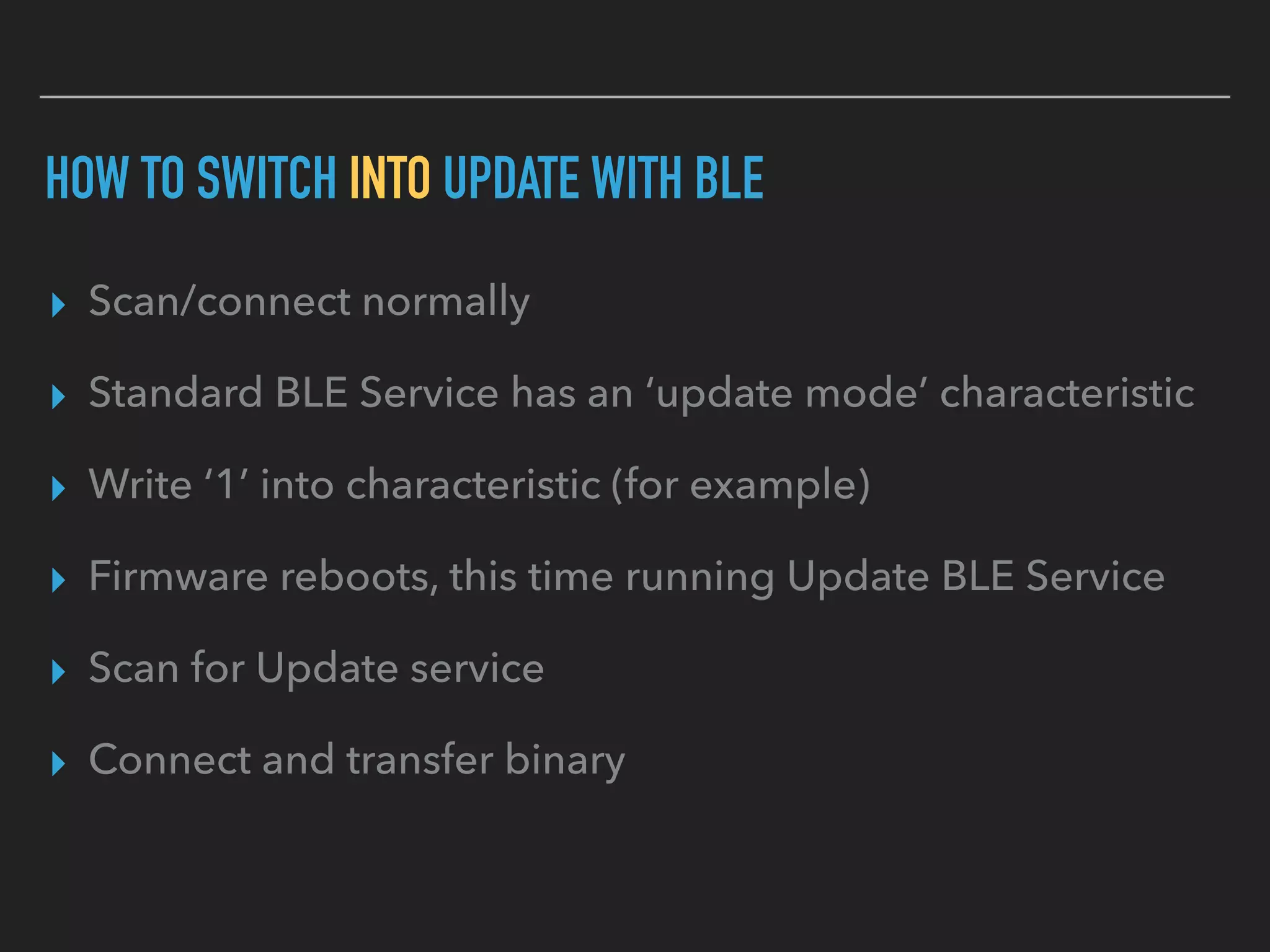 HOW TO SWITCH INTO UPDATE WITH BLE
▸ Scan/connect normally
▸ Standard BLE Service has an ‘update mode’ characteristic
▸ Write ‘1’ into characteristic (for example)
▸ Firmware reboots, this time running Update BLE Service
▸ Scan for Update service
▸ Connect and transfer binary
 