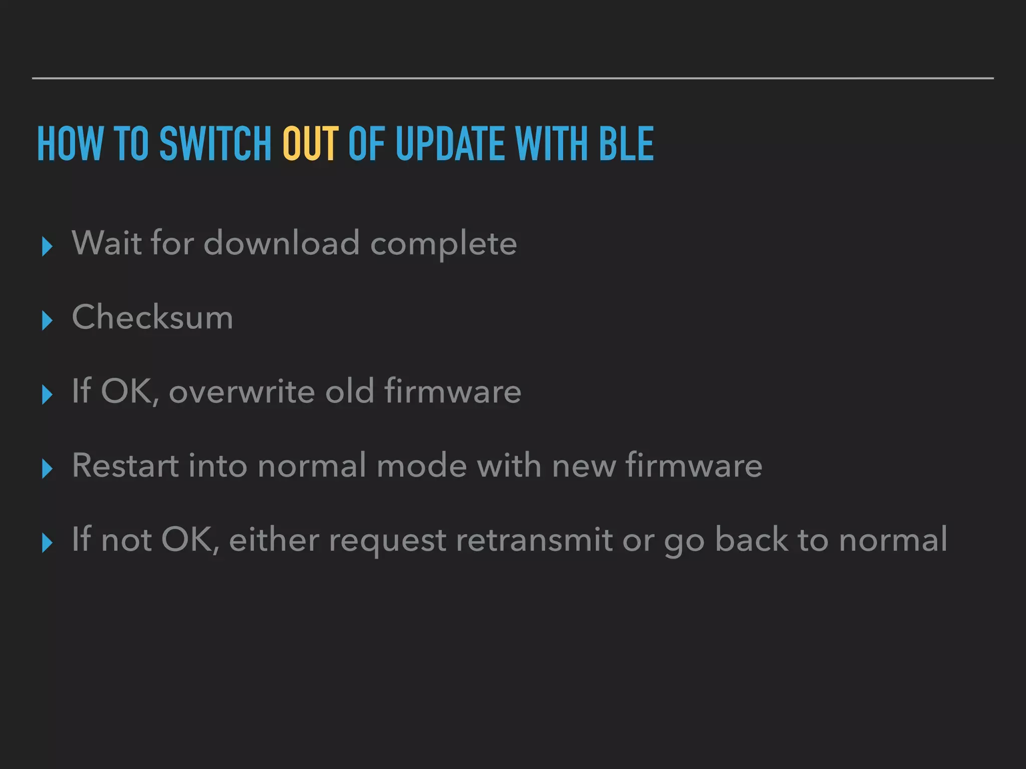 HOW TO SWITCH OUT OF UPDATE WITH BLE
▸ Wait for download complete
▸ Checksum
▸ If OK, overwrite old ﬁrmware
▸ Restart into normal mode with new ﬁrmware
▸ If not OK, either request retransmit or go back to normal
 
