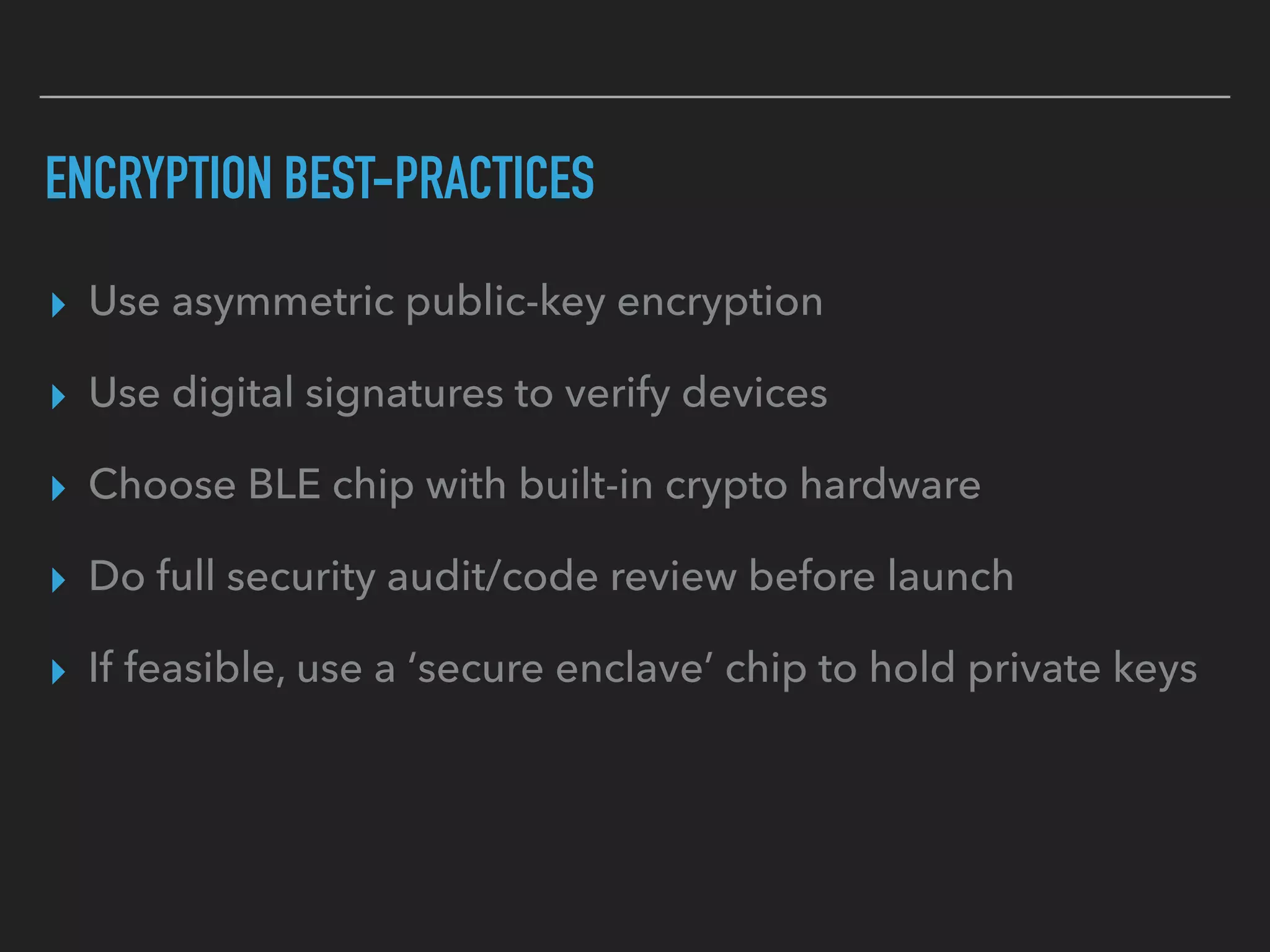 ENCRYPTION BEST-PRACTICES
▸ Use asymmetric public-key encryption
▸ Use digital signatures to verify devices
▸ Choose BLE chip with built-in crypto hardware
▸ Do full security audit/code review before launch
▸ If feasible, use a ‘secure enclave’ chip to hold private keys
 