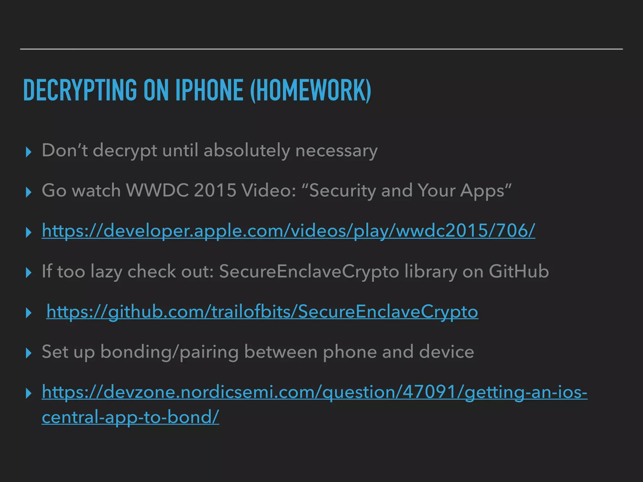 DECRYPTING ON IPHONE (HOMEWORK)
▸ Don’t decrypt until absolutely necessary
▸ Go watch WWDC 2015 Video: “Security and Your Apps”
▸ https://developer.apple.com/videos/play/wwdc2015/706/
▸ If too lazy check out: SecureEnclaveCrypto library on GitHub
▸ https://github.com/trailofbits/SecureEnclaveCrypto
▸ Set up bonding/pairing between phone and device
▸ https://devzone.nordicsemi.com/question/47091/getting-an-ios-
central-app-to-bond/
 