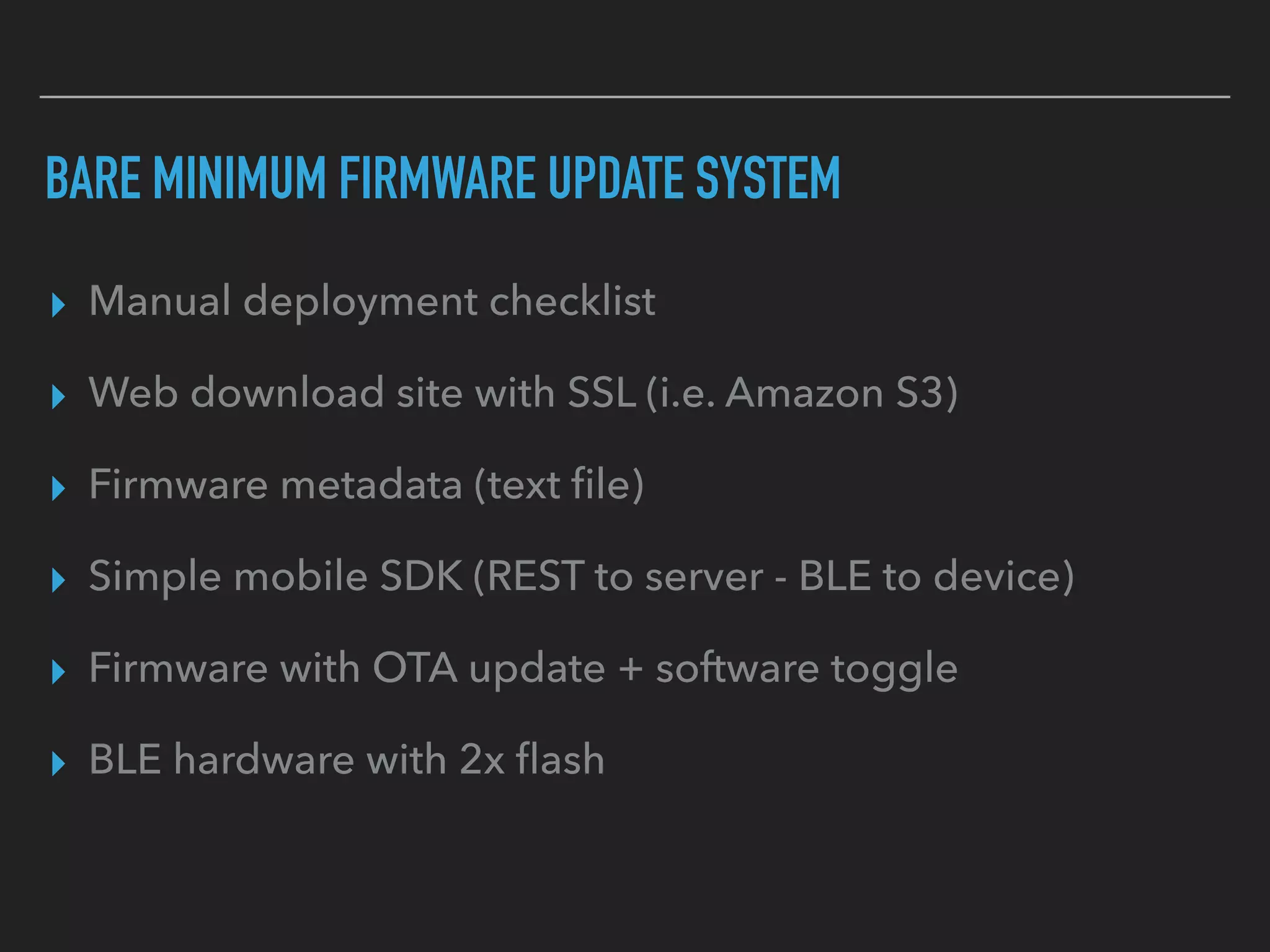 BARE MINIMUM FIRMWARE UPDATE SYSTEM
▸ Manual deployment checklist
▸ Web download site with SSL (i.e. Amazon S3)
▸ Firmware metadata (text ﬁle)
▸ Simple mobile SDK (REST to server - BLE to device)
▸ Firmware with OTA update + software toggle
▸ BLE hardware with 2x ﬂash
 