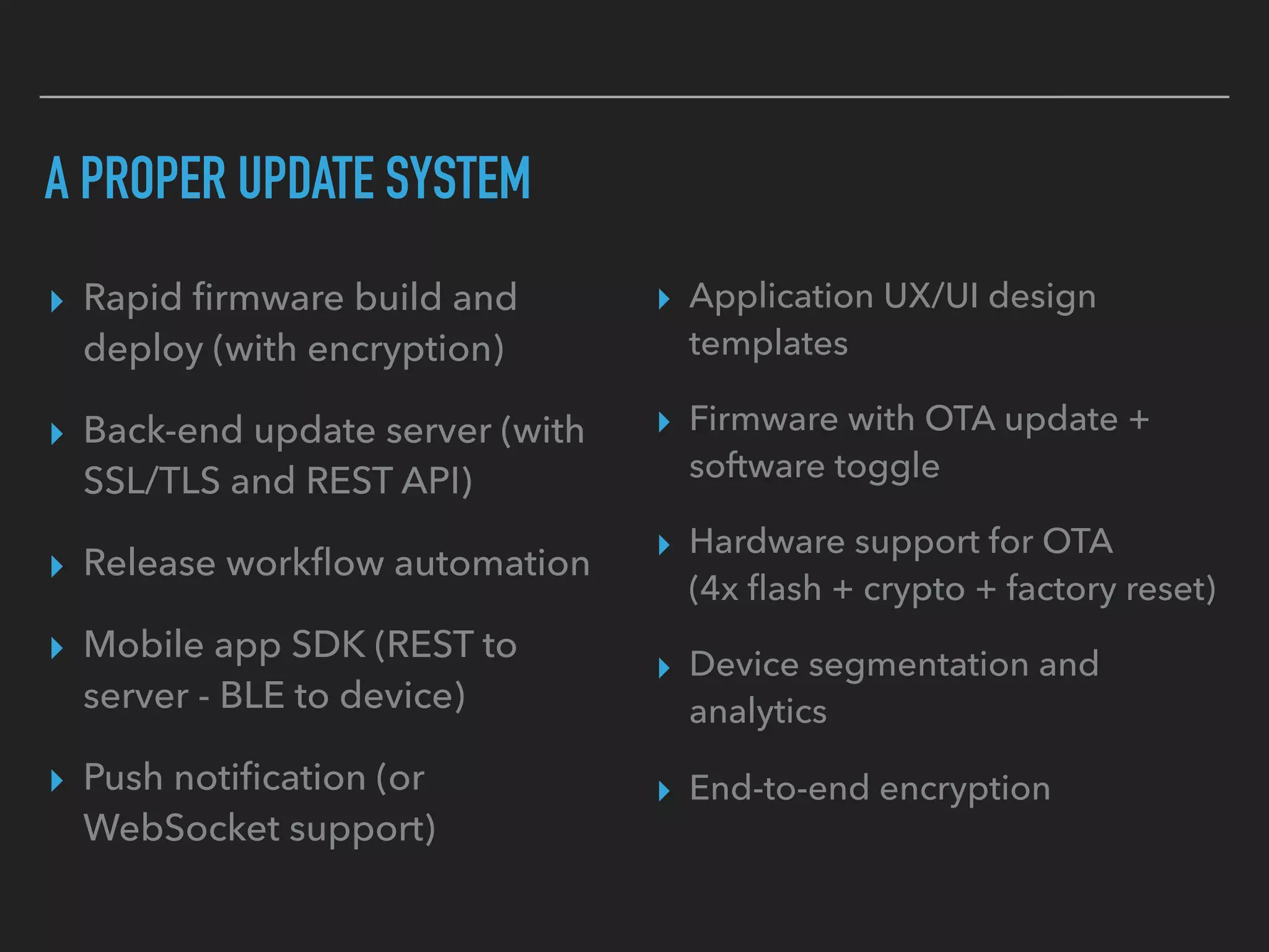 A PROPER UPDATE SYSTEM
▸ Rapid ﬁrmware build and
deploy (with encryption)
▸ Back-end update server (with
SSL/TLS and REST API)
▸ Release workﬂow automation
▸ Mobile app SDK (REST to
server - BLE to device)
▸ Push notiﬁcation (or
WebSocket support)
▸ Application UX/UI design
templates
▸ Firmware with OTA update +
software toggle
▸ Hardware support for OTA  
(4x ﬂash + crypto + factory reset)
▸ Device segmentation and
analytics
▸ End-to-end encryption
 