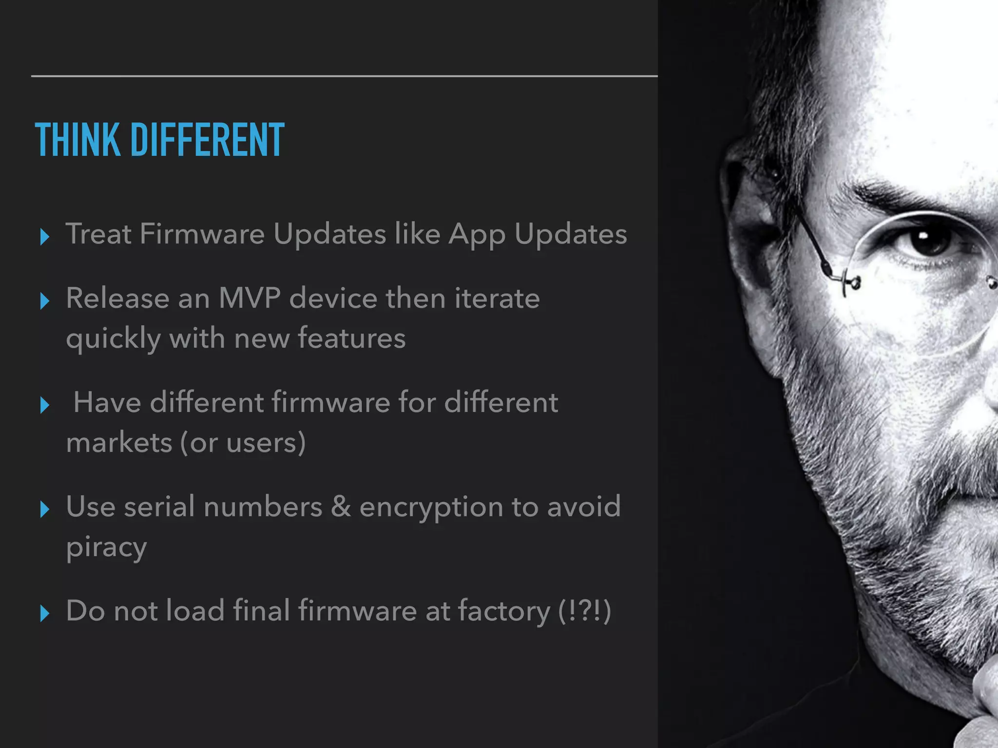 THINK DIFFERENT
▸ Treat Firmware Updates like App Updates
▸ Release an MVP device then iterate
quickly with new features
▸ Have different ﬁrmware for different
markets (or users)
▸ Use serial numbers & encryption to avoid
piracy
▸ Do not load ﬁnal ﬁrmware at factory (!?!)
 