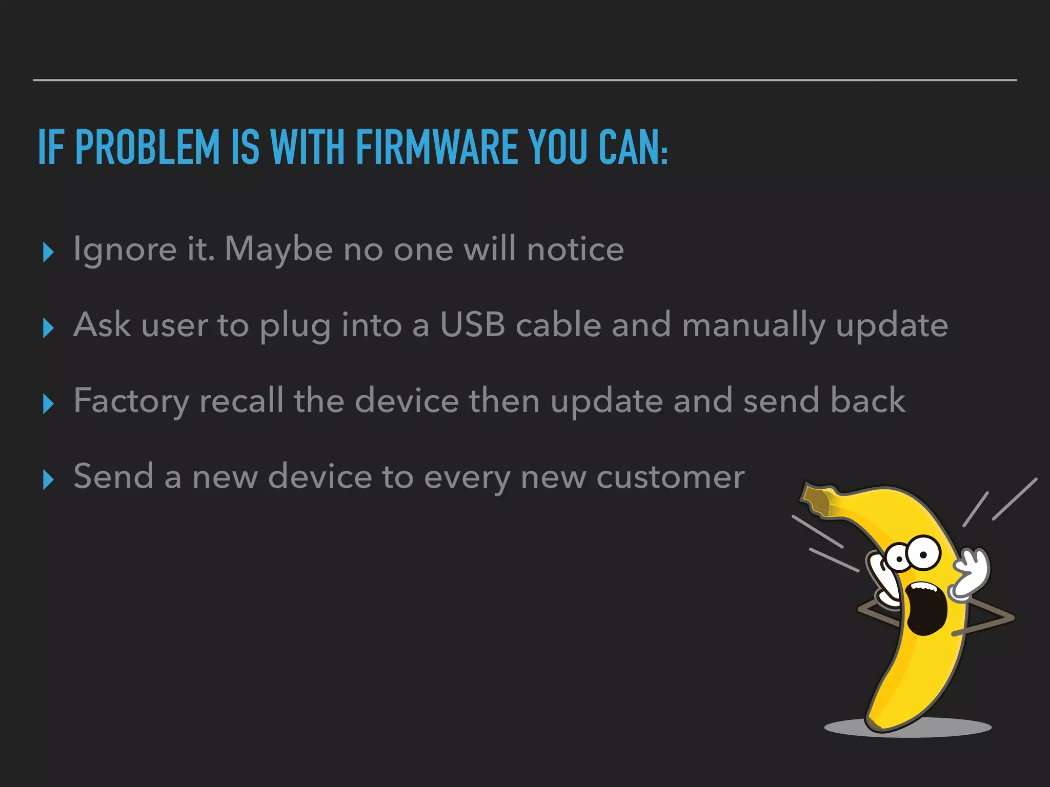 IF PROBLEM IS WITH FIRMWARE YOU CAN:
▸ Ignore it. Maybe no one will notice
▸ Ask user to plug into a USB cable and manually update
▸ Factory recall the device then update and send back
▸ Send a new device to every new customer
 