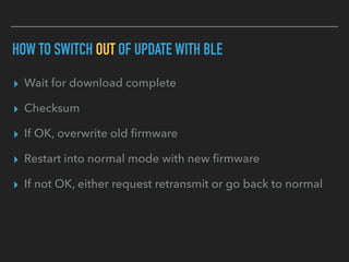 HOW TO SWITCH OUT OF UPDATE WITH BLE
▸ Wait for download complete
▸ Checksum
▸ If OK, overwrite old ﬁrmware
▸ Restart into normal mode with new ﬁrmware
▸ If not OK, either request retransmit or go back to normal
 