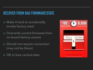 RECOVER FROM BAD FIRMWARE/STATE
▸ Make it hard to accidentally
invoke factory reset
▸ Overwrite current ﬁrmware from
on-board factory version
▸ Should not require connection
(may not be there)
▸ OK to lose cached data
 