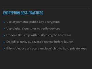 ENCRYPTION BEST-PRACTICES
▸ Use asymmetric public-key encryption
▸ Use digital signatures to verify devices
▸ Choose BLE chip with built-in crypto hardware
▸ Do full security audit/code review before launch
▸ If feasible, use a ‘secure enclave’ chip to hold private keys
 