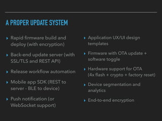 A PROPER UPDATE SYSTEM
▸ Rapid ﬁrmware build and
deploy (with encryption)
▸ Back-end update server (with
SSL/TLS and REST API)
▸ Release workﬂow automation
▸ Mobile app SDK (REST to
server - BLE to device)
▸ Push notiﬁcation (or
WebSocket support)
▸ Application UX/UI design
templates
▸ Firmware with OTA update +
software toggle
▸ Hardware support for OTA  
(4x ﬂash + crypto + factory reset)
▸ Device segmentation and
analytics
▸ End-to-end encryption
 