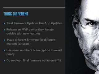 THINK DIFFERENT
▸ Treat Firmware Updates like App Updates
▸ Release an MVP device then iterate
quickly with new features
▸ Have different ﬁrmware for different
markets (or users)
▸ Use serial numbers & encryption to avoid
piracy
▸ Do not load ﬁnal ﬁrmware at factory (!?!)
 