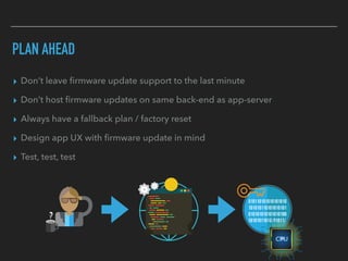 PLAN AHEAD
▸ Don’t leave ﬁrmware update support to the last minute
▸ Don’t host ﬁrmware updates on same back-end as app-server
▸ Always have a fallback plan / factory reset
▸ Design app UX with ﬁrmware update in mind
▸ Test, test, test
 