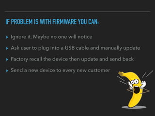IF PROBLEM IS WITH FIRMWARE YOU CAN:
▸ Ignore it. Maybe no one will notice
▸ Ask user to plug into a USB cable and manually update
▸ Factory recall the device then update and send back
▸ Send a new device to every new customer
 