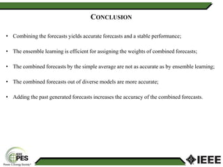 22
CONCLUSION
• Combining the forecasts yields accurate forecasts and a stable performance;
• The ensemble learning is efficient for assigning the weights of combined forecasts;
• The combined forecasts by the simple average are not as accurate as by ensemble learning;
• The combined forecasts out of diverse models are more accurate;
• Adding the past generated forecasts increases the accuracy of the combined forecasts.
 