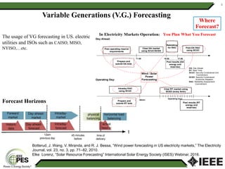Variable Generations (V.G.) Forecasting
The usage of VG forecasting in US. electric
utilities and ISOs such as CAISO, MISO,
NYISO,…etc.
Botterud, J. Wang, V. Miranda, and R. J. Bessa, “Wind power forecasting in US electricity markets,” The Electricity
Journal, vol. 23, no. 3, pp. 71–82, 2010.
Elke Lorenz, “Solar Resource Forecasting” International Solar Energy Society (ISES) Webinar, 2016.
4
Forecast Horizons
Where
Forecast?
Post operating reserve
requirements
Clear DA market
using SCUC/SCED
Rebidding
for RAC Post-DA RAC
using SCUC
Prepare and
submit DA bids
Clear RT market using
SCED (every 5min)
Intraday RAC
using SCUC
Prepare and
submit RT bids Post results (RT
energy and
reserves)
Post results (DA
energy and
reserves)
Day Ahead:
Operating Day:
11:00 16:00 17:00
-30min
Operating hour
DA: Day Ahead.
RT: Real Time.
SCUC: Security Constrained Unit
Commitment.
SCED: Security Constrained
Economic Dispatch.
RAC: Reliability Assessment
Commitment.
Wind / Solar
Power
Forecasting
 
