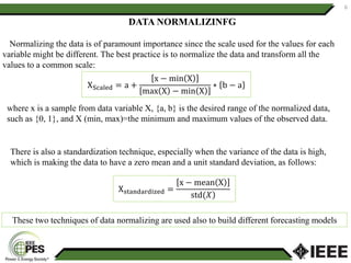 6
Normalizing the data is of paramount importance since the scale used for the values for each
variable might be different. The best practice is to normalize the data and transform all the
values to a common scale:
Xstandardized =
x − mean X
std(𝑋
XScaled = a +
x − min X
max X − min X
∗ b − a
where x is a sample from data variable X, {a, b} is the desired range of the normalized data,
such as {0, 1}, and X (min, max)=the minimum and maximum values of the observed data.
DATA NORMALIZINFG
These two techniques of data normalizing are used also to build different forecasting models
There is also a standardization technique, especially when the variance of the data is high,
which is making the data to have a zero mean and a unit standard deviation, as follows:
 