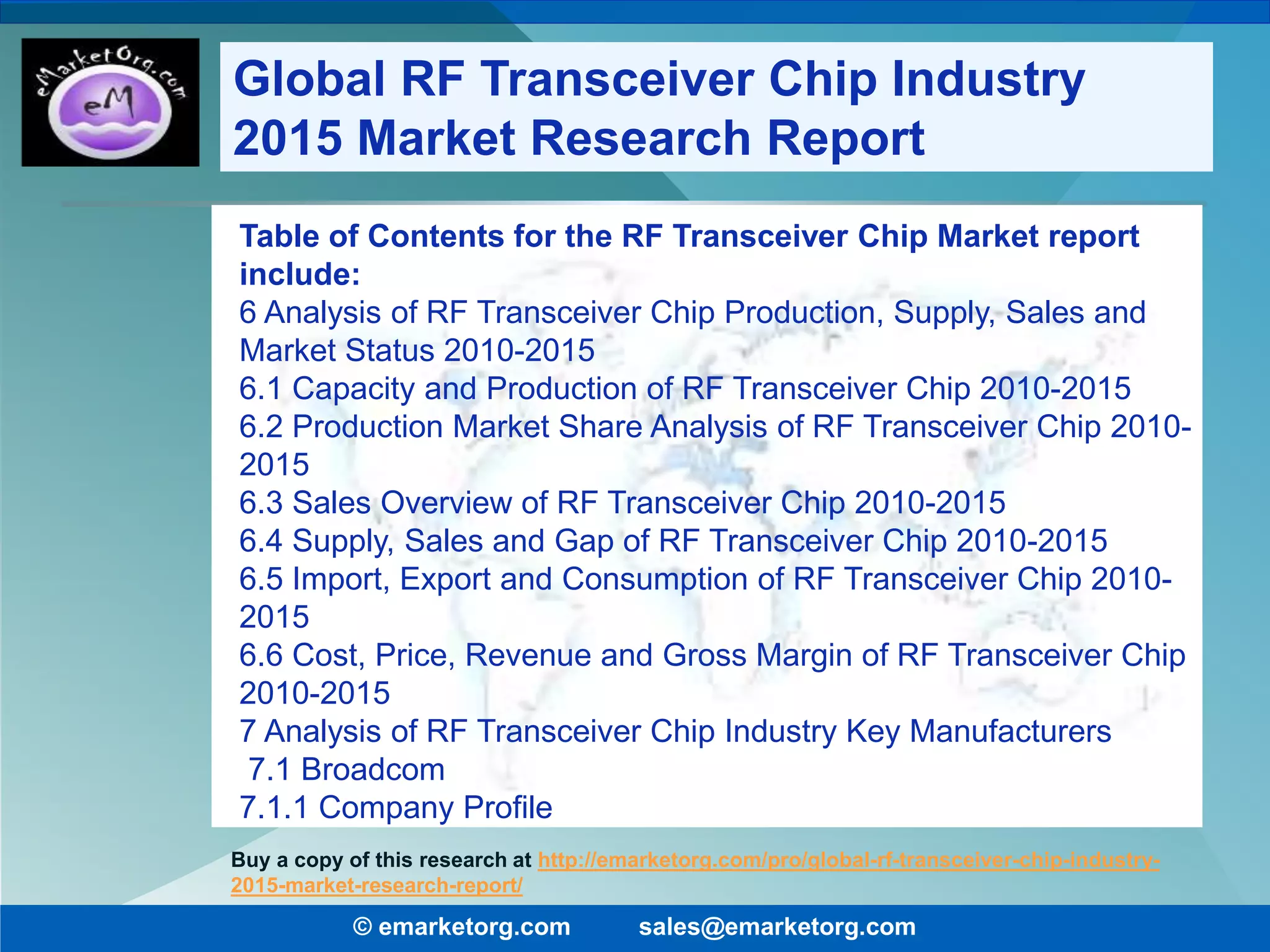 Table of Contents for the RF Transceiver Chip Market report
include:
6 Analysis of RF Transceiver Chip Production, Supply, Sales and
Market Status 2010-2015
6.1 Capacity and Production of RF Transceiver Chip 2010-2015
6.2 Production Market Share Analysis of RF Transceiver Chip 2010-
2015
6.3 Sales Overview of RF Transceiver Chip 2010-2015
6.4 Supply, Sales and Gap of RF Transceiver Chip 2010-2015
6.5 Import, Export and Consumption of RF Transceiver Chip 2010-
2015
6.6 Cost, Price, Revenue and Gross Margin of RF Transceiver Chip
2010-2015
7 Analysis of RF Transceiver Chip Industry Key Manufacturers
7.1 Broadcom
7.1.1 Company Profile
© emarketorg.com sales@emarketorg.com
Buy a copy of this research at http://emarketorg.com/pro/global-rf-transceiver-chip-industry-
2015-market-research-report/
Global RF Transceiver Chip Industry
2015 Market Research Report
 