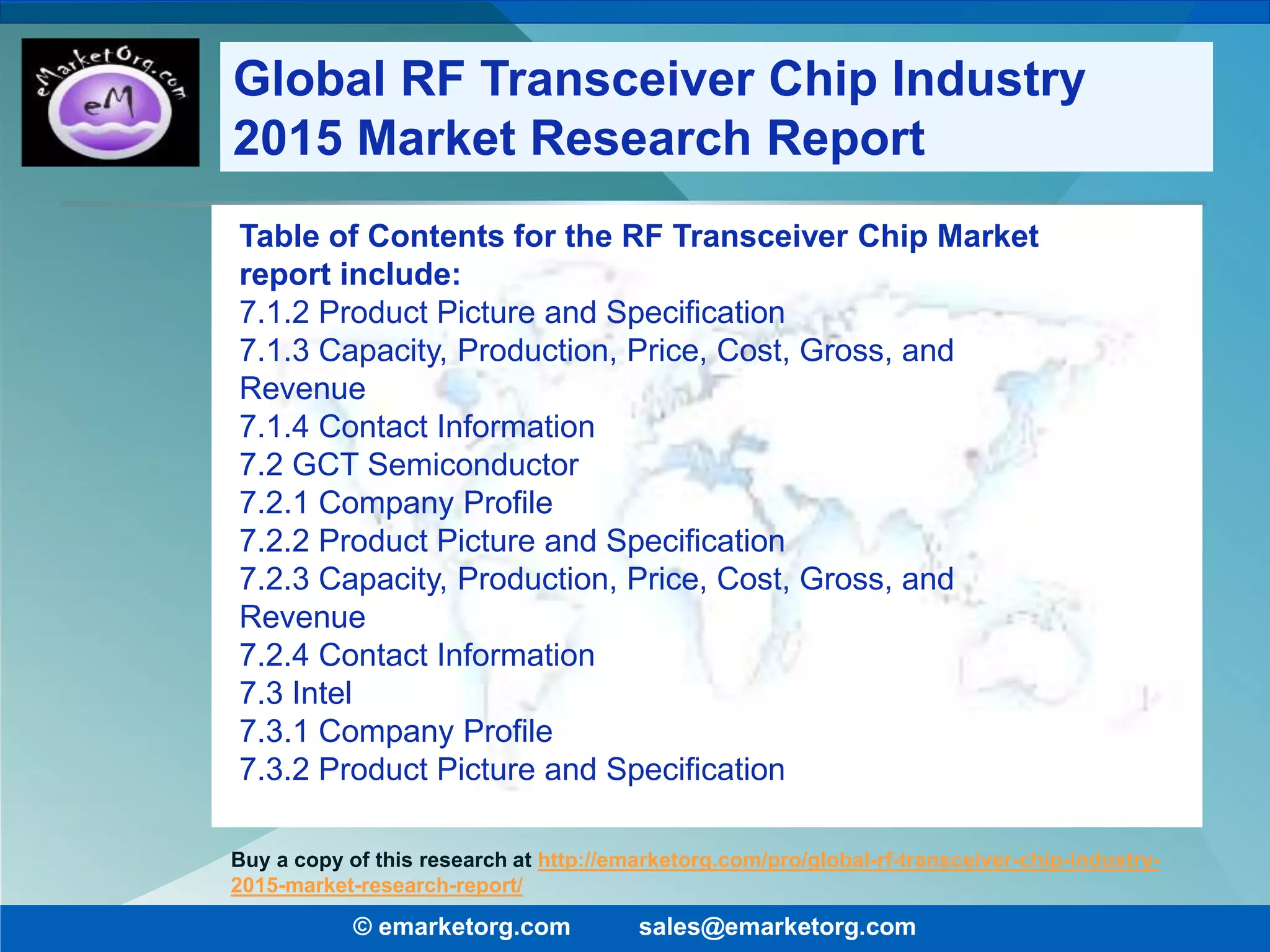 Table of Contents for the RF Transceiver Chip Market
report include:
7.1.2 Product Picture and Specification
7.1.3 Capacity, Production, Price, Cost, Gross, and
Revenue
7.1.4 Contact Information
7.2 GCT Semiconductor
7.2.1 Company Profile
7.2.2 Product Picture and Specification
7.2.3 Capacity, Production, Price, Cost, Gross, and
Revenue
7.2.4 Contact Information
7.3 Intel
7.3.1 Company Profile
7.3.2 Product Picture and Specification
© emarketorg.com sales@emarketorg.com
Buy a copy of this research at http://emarketorg.com/pro/global-rf-transceiver-chip-industry-
2015-market-research-report/
Global RF Transceiver Chip Industry
2015 Market Research Report
 