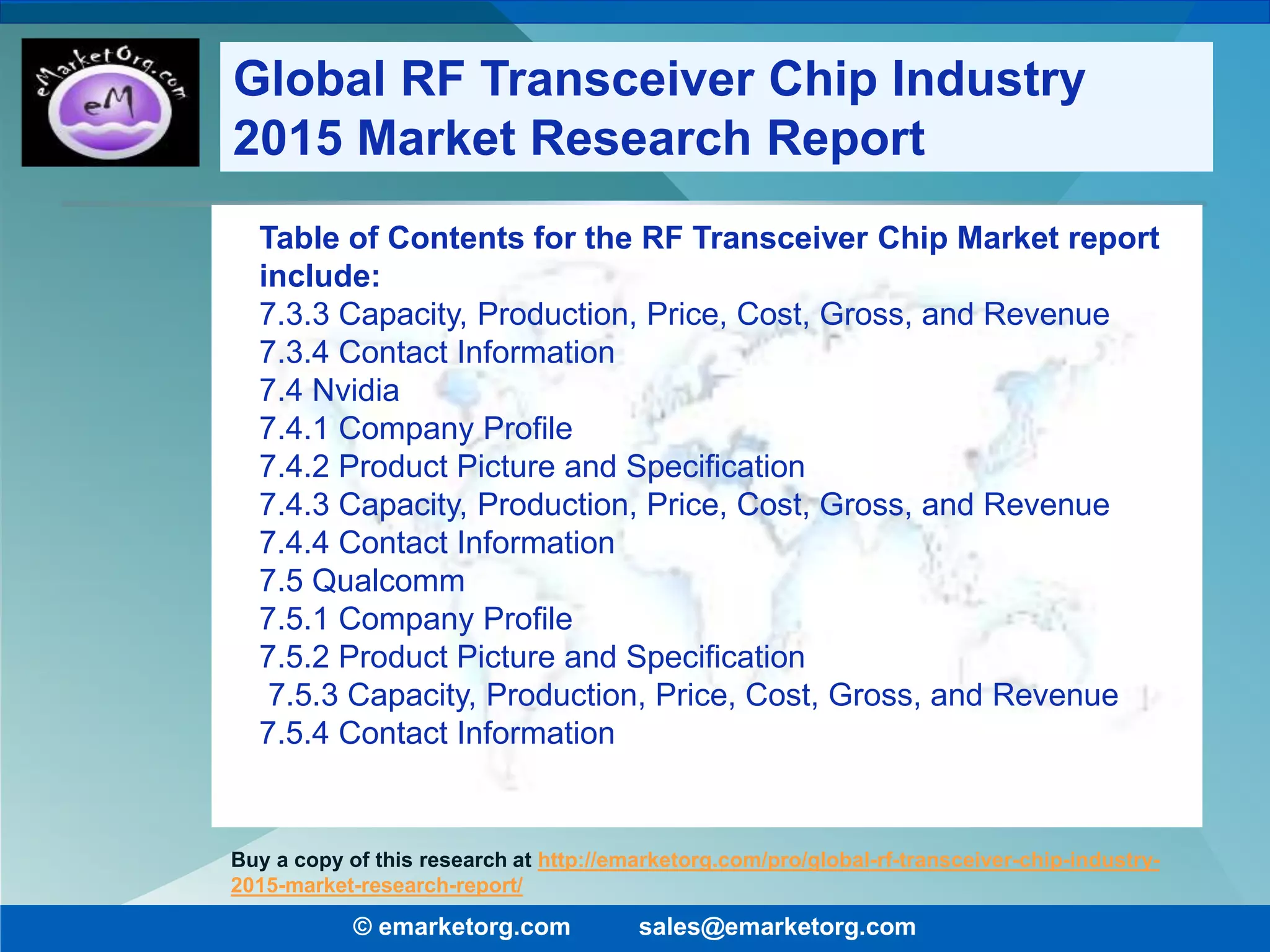 Table of Contents for the RF Transceiver Chip Market report
include:
7.3.3 Capacity, Production, Price, Cost, Gross, and Revenue
7.3.4 Contact Information
7.4 Nvidia
7.4.1 Company Profile
7.4.2 Product Picture and Specification
7.4.3 Capacity, Production, Price, Cost, Gross, and Revenue
7.4.4 Contact Information
7.5 Qualcomm
7.5.1 Company Profile
7.5.2 Product Picture and Specification
7.5.3 Capacity, Production, Price, Cost, Gross, and Revenue
7.5.4 Contact Information
© emarketorg.com sales@emarketorg.com
Buy a copy of this research at http://emarketorg.com/pro/global-rf-transceiver-chip-industry-
2015-market-research-report/
Global RF Transceiver Chip Industry
2015 Market Research Report
 