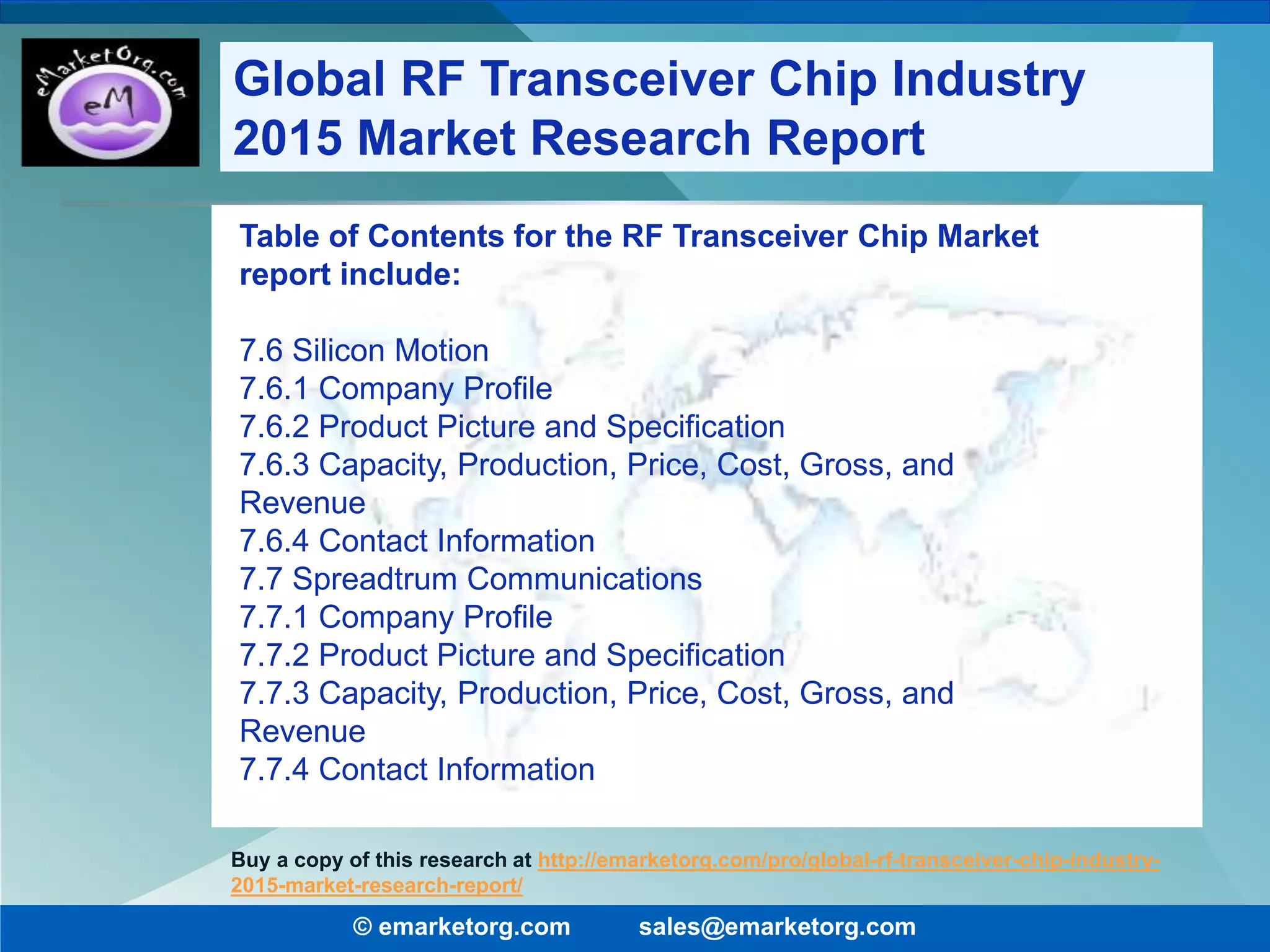 Table of Contents for the RF Transceiver Chip Market
report include:
7.6 Silicon Motion
7.6.1 Company Profile
7.6.2 Product Picture and Specification
7.6.3 Capacity, Production, Price, Cost, Gross, and
Revenue
7.6.4 Contact Information
7.7 Spreadtrum Communications
7.7.1 Company Profile
7.7.2 Product Picture and Specification
7.7.3 Capacity, Production, Price, Cost, Gross, and
Revenue
7.7.4 Contact Information
© emarketorg.com sales@emarketorg.com
Buy a copy of this research at http://emarketorg.com/pro/global-rf-transceiver-chip-industry-
2015-market-research-report/
Global RF Transceiver Chip Industry
2015 Market Research Report
 