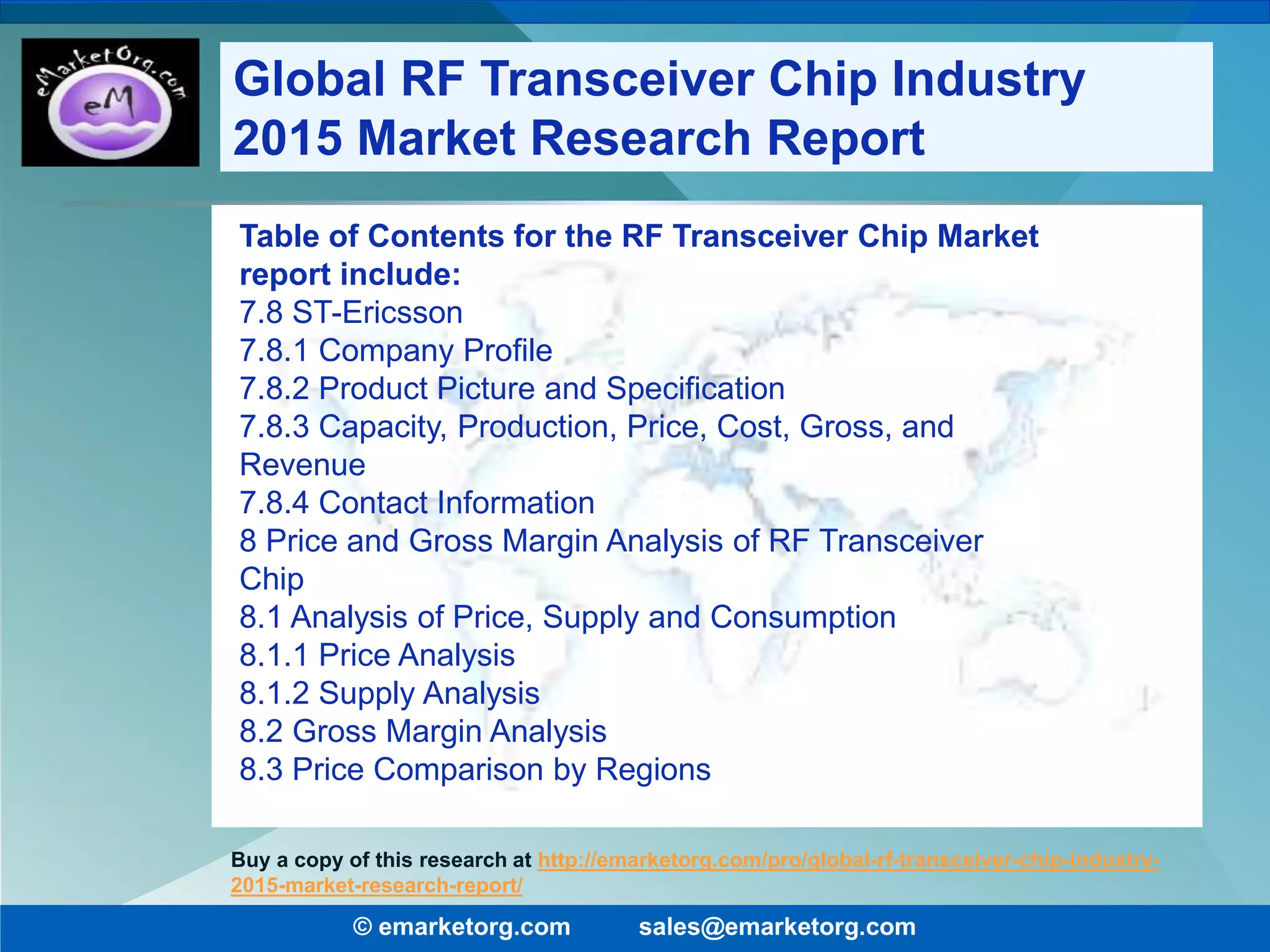 Table of Contents for the RF Transceiver Chip Market
report include:
7.8 ST-Ericsson
7.8.1 Company Profile
7.8.2 Product Picture and Specification
7.8.3 Capacity, Production, Price, Cost, Gross, and
Revenue
7.8.4 Contact Information
8 Price and Gross Margin Analysis of RF Transceiver
Chip
8.1 Analysis of Price, Supply and Consumption
8.1.1 Price Analysis
8.1.2 Supply Analysis
8.2 Gross Margin Analysis
8.3 Price Comparison by Regions
© emarketorg.com sales@emarketorg.com
Buy a copy of this research at http://emarketorg.com/pro/global-rf-transceiver-chip-industry-
2015-market-research-report/
Global RF Transceiver Chip Industry
2015 Market Research Report
 