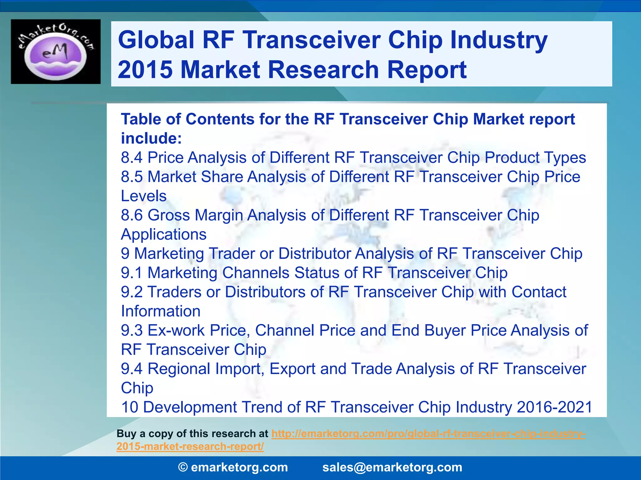 Table of Contents for the RF Transceiver Chip Market report
include:
8.4 Price Analysis of Different RF Transceiver Chip Product Types
8.5 Market Share Analysis of Different RF Transceiver Chip Price
Levels
8.6 Gross Margin Analysis of Different RF Transceiver Chip
Applications
9 Marketing Trader or Distributor Analysis of RF Transceiver Chip
9.1 Marketing Channels Status of RF Transceiver Chip
9.2 Traders or Distributors of RF Transceiver Chip with Contact
Information
9.3 Ex-work Price, Channel Price and End Buyer Price Analysis of
RF Transceiver Chip
9.4 Regional Import, Export and Trade Analysis of RF Transceiver
Chip
10 Development Trend of RF Transceiver Chip Industry 2016-2021
© emarketorg.com sales@emarketorg.com
Buy a copy of this research at http://emarketorg.com/pro/global-rf-transceiver-chip-industry-
2015-market-research-report/
Global RF Transceiver Chip Industry
2015 Market Research Report
 