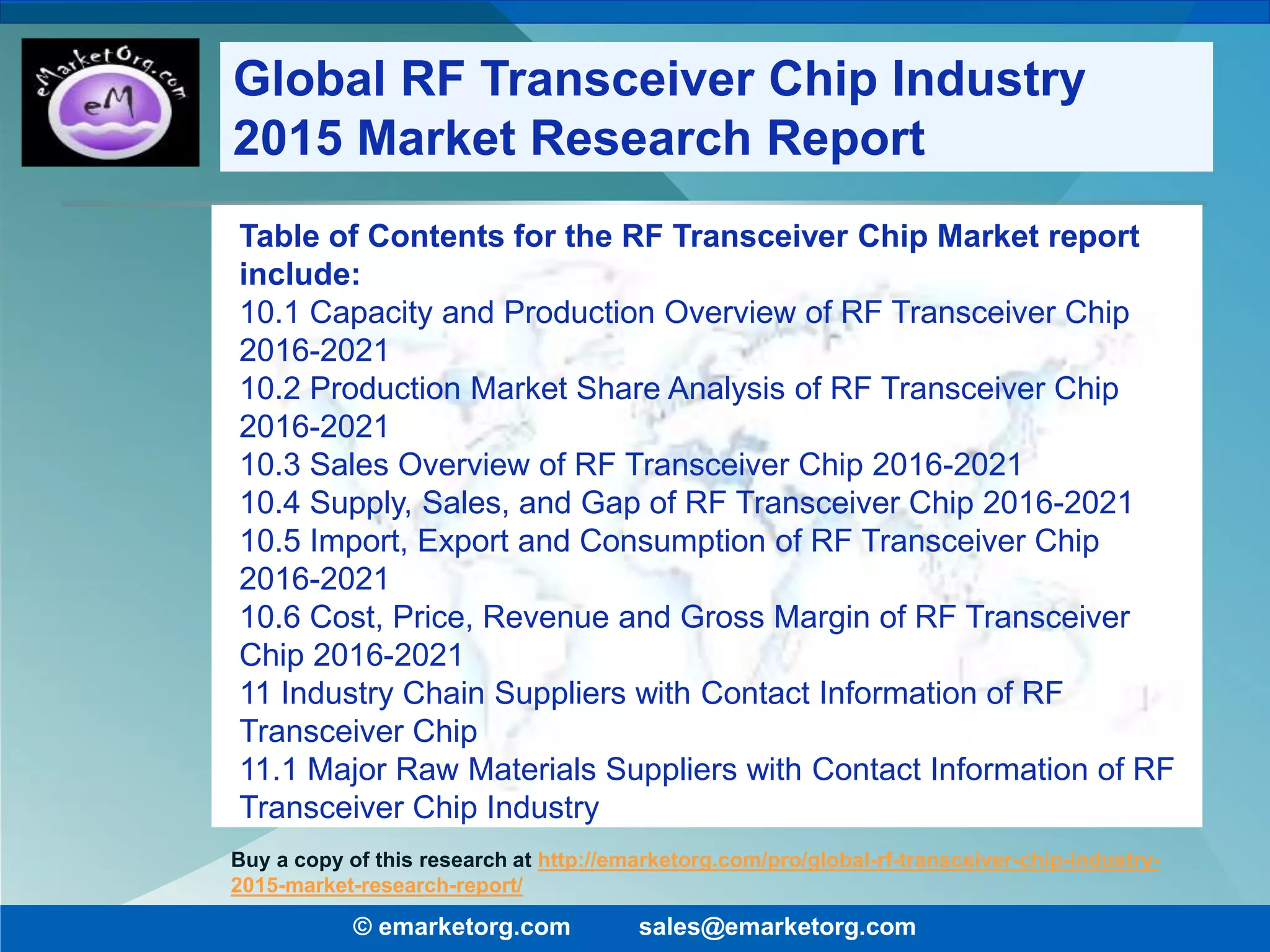 Table of Contents for the RF Transceiver Chip Market report
include:
10.1 Capacity and Production Overview of RF Transceiver Chip
2016-2021
10.2 Production Market Share Analysis of RF Transceiver Chip
2016-2021
10.3 Sales Overview of RF Transceiver Chip 2016-2021
10.4 Supply, Sales, and Gap of RF Transceiver Chip 2016-2021
10.5 Import, Export and Consumption of RF Transceiver Chip
2016-2021
10.6 Cost, Price, Revenue and Gross Margin of RF Transceiver
Chip 2016-2021
11 Industry Chain Suppliers with Contact Information of RF
Transceiver Chip
11.1 Major Raw Materials Suppliers with Contact Information of RF
Transceiver Chip Industry
© emarketorg.com sales@emarketorg.com
Buy a copy of this research at http://emarketorg.com/pro/global-rf-transceiver-chip-industry-
2015-market-research-report/
Global RF Transceiver Chip Industry
2015 Market Research Report
 