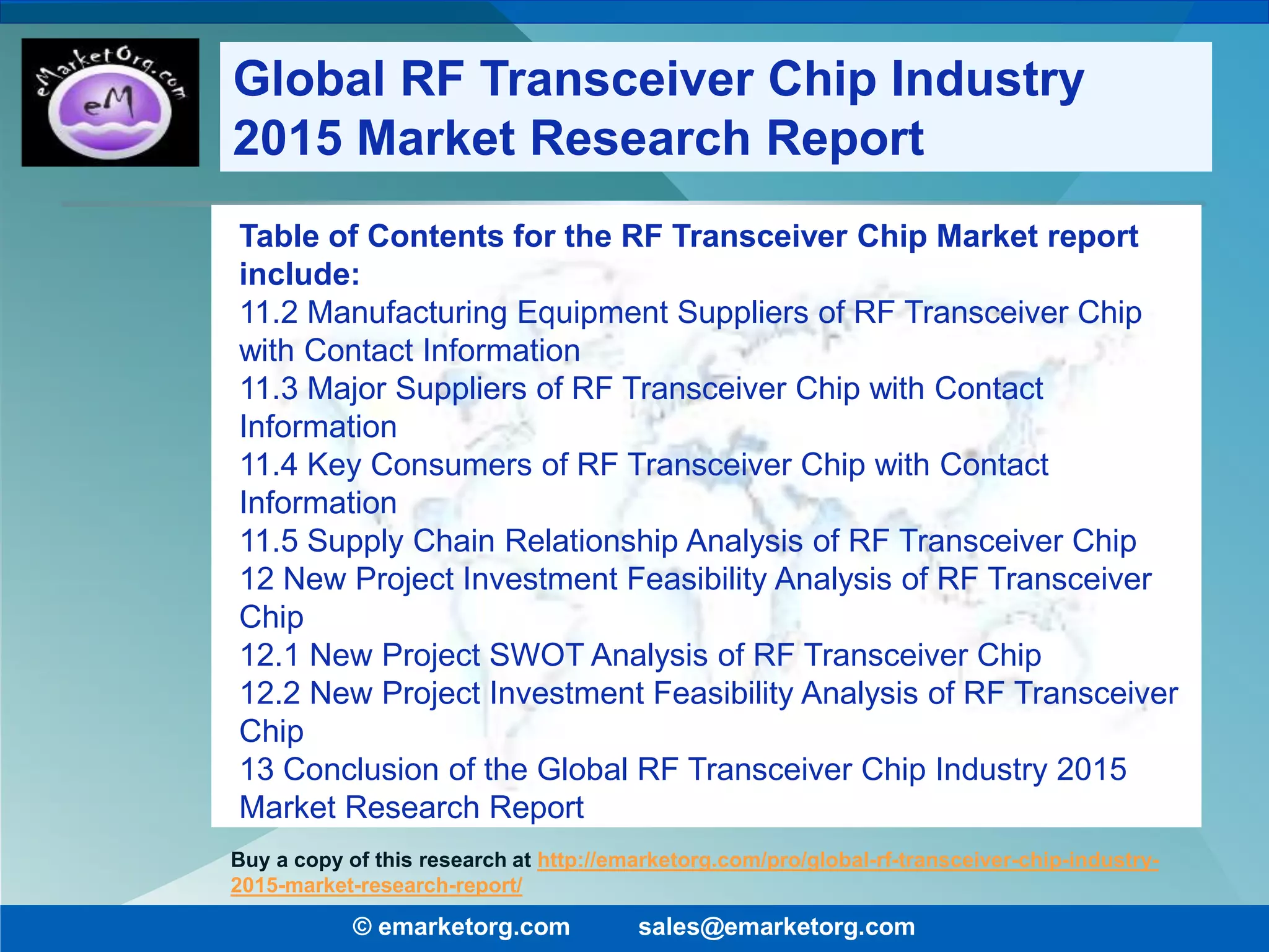 Table of Contents for the RF Transceiver Chip Market report
include:
11.2 Manufacturing Equipment Suppliers of RF Transceiver Chip
with Contact Information
11.3 Major Suppliers of RF Transceiver Chip with Contact
Information
11.4 Key Consumers of RF Transceiver Chip with Contact
Information
11.5 Supply Chain Relationship Analysis of RF Transceiver Chip
12 New Project Investment Feasibility Analysis of RF Transceiver
Chip
12.1 New Project SWOT Analysis of RF Transceiver Chip
12.2 New Project Investment Feasibility Analysis of RF Transceiver
Chip
13 Conclusion of the Global RF Transceiver Chip Industry 2015
Market Research Report
© emarketorg.com sales@emarketorg.com
Buy a copy of this research at http://emarketorg.com/pro/global-rf-transceiver-chip-industry-
2015-market-research-report/
Global RF Transceiver Chip Industry
2015 Market Research Report
 