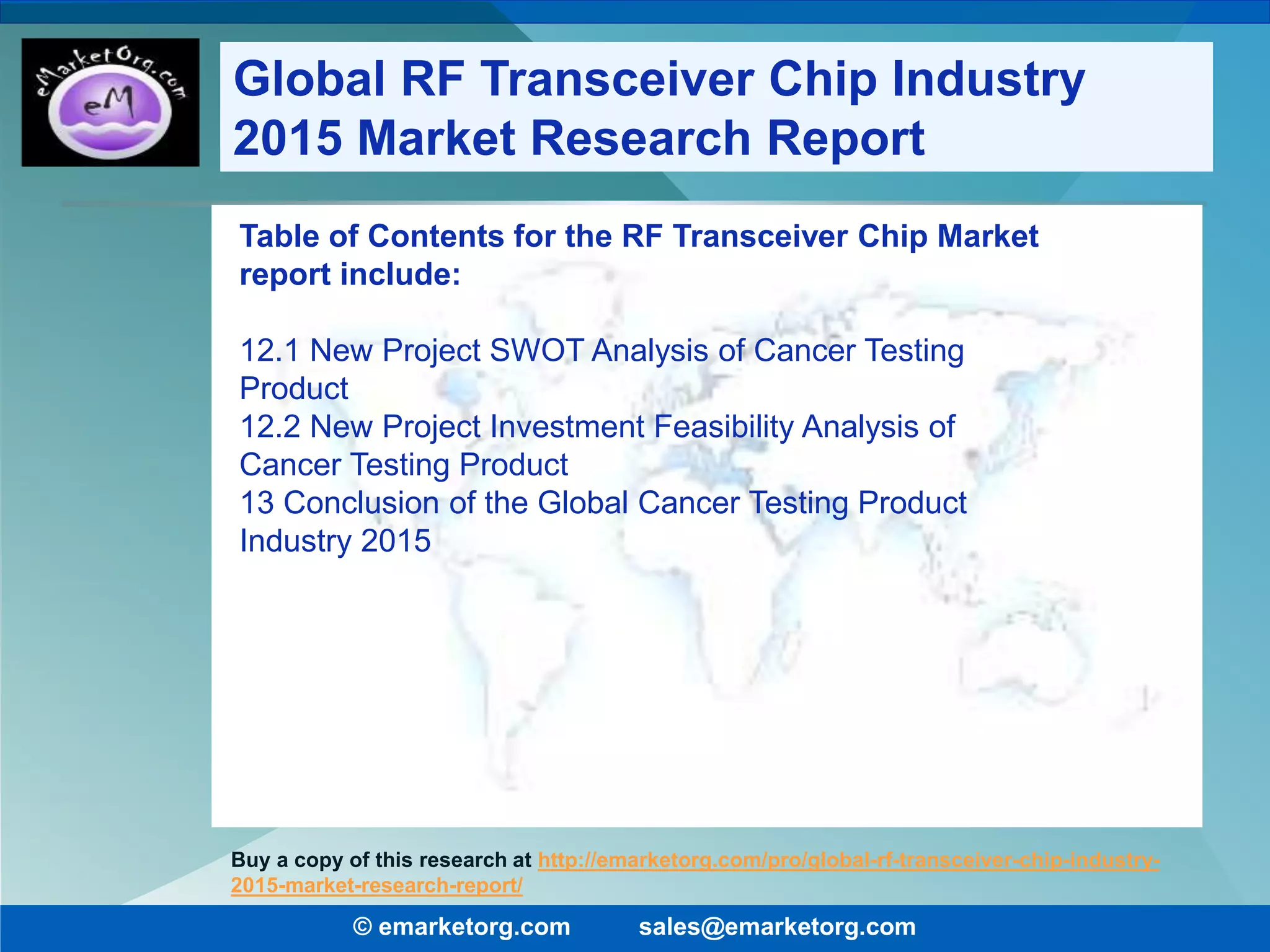 Table of Contents for the RF Transceiver Chip Market
report include:
12.1 New Project SWOT Analysis of Cancer Testing
Product
12.2 New Project Investment Feasibility Analysis of
Cancer Testing Product
13 Conclusion of the Global Cancer Testing Product
Industry 2015
© emarketorg.com sales@emarketorg.com
Buy a copy of this research at http://emarketorg.com/pro/global-rf-transceiver-chip-industry-
2015-market-research-report/
Global RF Transceiver Chip Industry
2015 Market Research Report
 