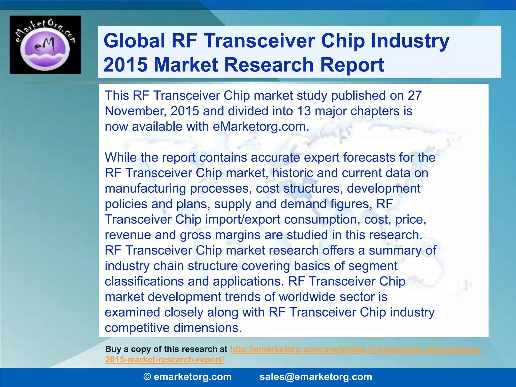 © emarketorg.com sales@emarketorg.com
Buy a copy of this research at http://emarketorg.com/pro/global-rf-transceiver-chip-industry-
2015-market-research-report/
Global RF Transceiver Chip Industry
2015 Market Research Report
This RF Transceiver Chip market study published on 27
November, 2015 and divided into 13 major chapters is
now available with eMarketorg.com.
While the report contains accurate expert forecasts for the
RF Transceiver Chip market, historic and current data on
manufacturing processes, cost structures, development
policies and plans, supply and demand figures, RF
Transceiver Chip import/export consumption, cost, price,
revenue and gross margins are studied in this research.
RF Transceiver Chip market research offers a summary of
industry chain structure covering basics of segment
classifications and applications. RF Transceiver Chip
market development trends of worldwide sector is
examined closely along with RF Transceiver Chip industry
competitive dimensions.
.
 