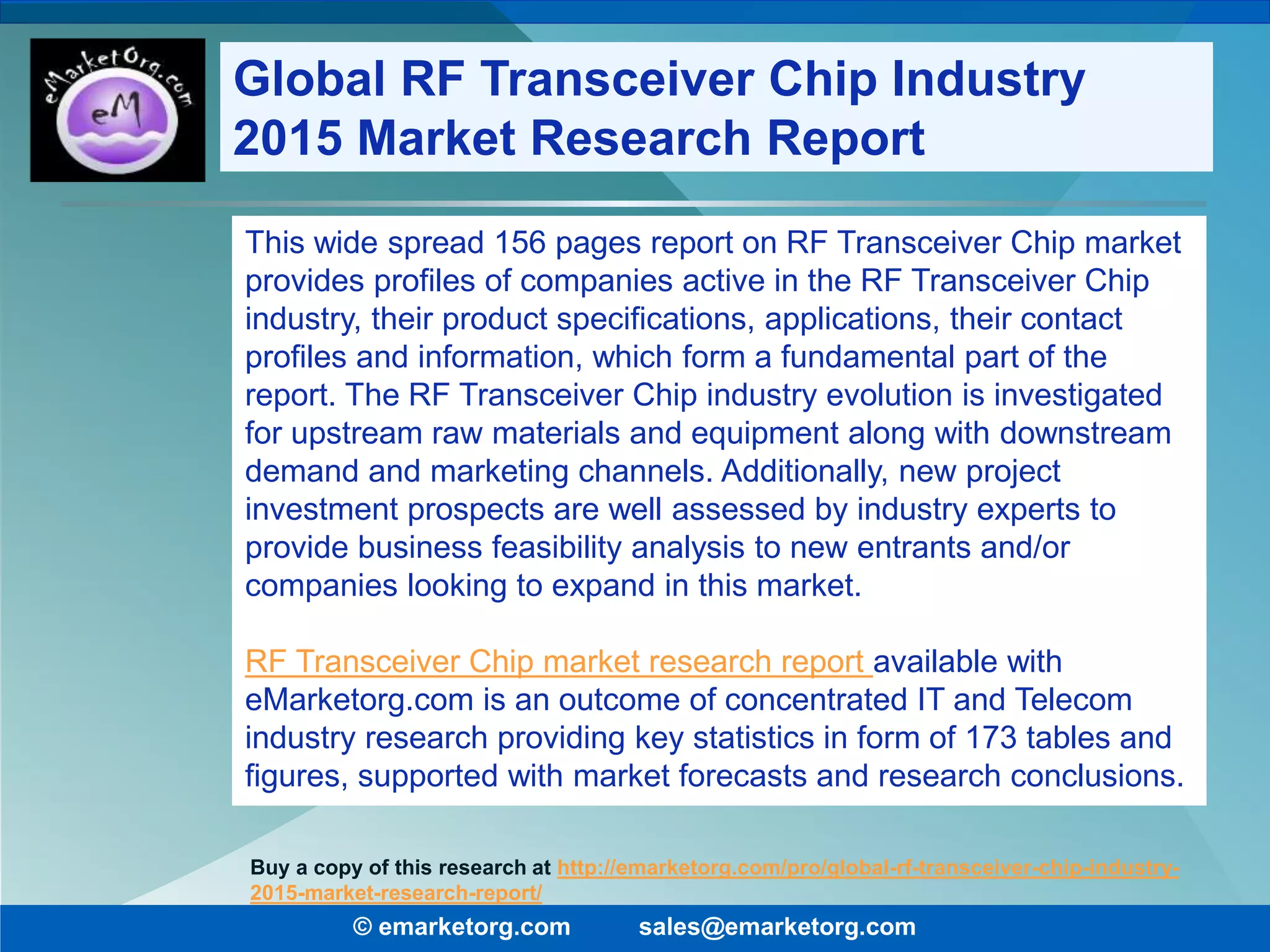 This wide spread 156 pages report on RF Transceiver Chip market
provides profiles of companies active in the RF Transceiver Chip
industry, their product specifications, applications, their contact
profiles and information, which form a fundamental part of the
report. The RF Transceiver Chip industry evolution is investigated
for upstream raw materials and equipment along with downstream
demand and marketing channels. Additionally, new project
investment prospects are well assessed by industry experts to
provide business feasibility analysis to new entrants and/or
companies looking to expand in this market.
RF Transceiver Chip market research report available with
eMarketorg.com is an outcome of concentrated IT and Telecom
industry research providing key statistics in form of 173 tables and
figures, supported with market forecasts and research conclusions.
© emarketorg.com sales@emarketorg.com
Buy a copy of this research at http://emarketorg.com/pro/global-rf-transceiver-chip-industry-
2015-market-research-report/
Global RF Transceiver Chip Industry
2015 Market Research Report
 