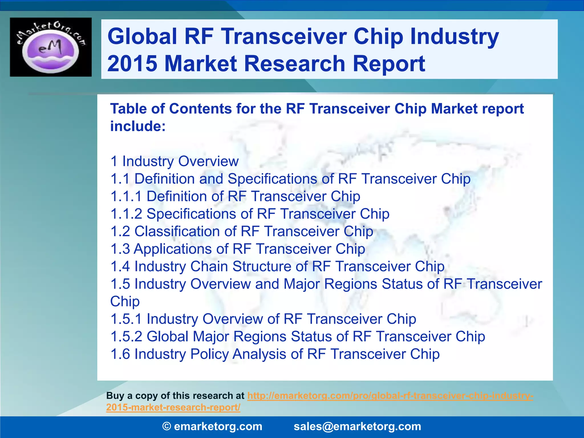 Table of Contents for the RF Transceiver Chip Market report
include:
1 Industry Overview
1.1 Definition and Specifications of RF Transceiver Chip
1.1.1 Definition of RF Transceiver Chip
1.1.2 Specifications of RF Transceiver Chip
1.2 Classification of RF Transceiver Chip
1.3 Applications of RF Transceiver Chip
1.4 Industry Chain Structure of RF Transceiver Chip
1.5 Industry Overview and Major Regions Status of RF Transceiver
Chip
1.5.1 Industry Overview of RF Transceiver Chip
1.5.2 Global Major Regions Status of RF Transceiver Chip
1.6 Industry Policy Analysis of RF Transceiver Chip
© emarketorg.com sales@emarketorg.com
Buy a copy of this research at http://emarketorg.com/pro/global-rf-transceiver-chip-industry-
2015-market-research-report/
Global RF Transceiver Chip Industry
2015 Market Research Report
 
